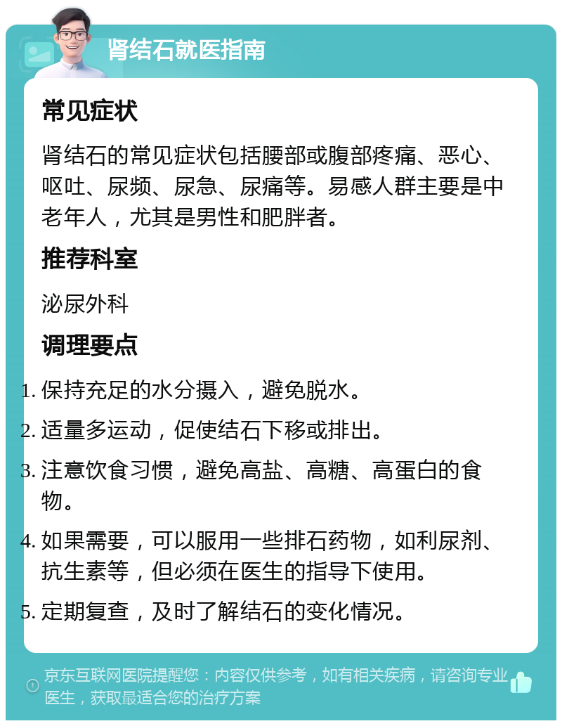 肾结石就医指南 常见症状 肾结石的常见症状包括腰部或腹部疼痛、恶心、呕吐、尿频、尿急、尿痛等。易感人群主要是中老年人，尤其是男性和肥胖者。 推荐科室 泌尿外科 调理要点 保持充足的水分摄入，避免脱水。 适量多运动，促使结石下移或排出。 注意饮食习惯，避免高盐、高糖、高蛋白的食物。 如果需要，可以服用一些排石药物，如利尿剂、抗生素等，但必须在医生的指导下使用。 定期复查，及时了解结石的变化情况。