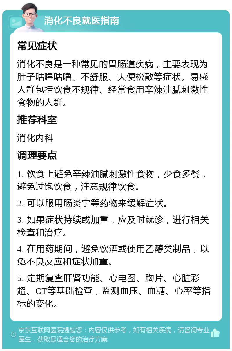 消化不良就医指南 常见症状 消化不良是一种常见的胃肠道疾病，主要表现为肚子咕噜咕噜、不舒服、大便松散等症状。易感人群包括饮食不规律、经常食用辛辣油腻刺激性食物的人群。 推荐科室 消化内科 调理要点 1. 饮食上避免辛辣油腻刺激性食物，少食多餐，避免过饱饮食，注意规律饮食。 2. 可以服用肠炎宁等药物来缓解症状。 3. 如果症状持续或加重，应及时就诊，进行相关检查和治疗。 4. 在用药期间，避免饮酒或使用乙醇类制品，以免不良反应和症状加重。 5. 定期复查肝肾功能、心电图、胸片、心脏彩超、CT等基础检查，监测血压、血糖、心率等指标的变化。