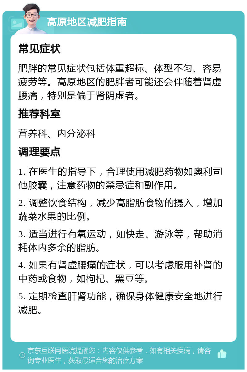 高原地区减肥指南 常见症状 肥胖的常见症状包括体重超标、体型不匀、容易疲劳等。高原地区的肥胖者可能还会伴随着肾虚腰痛，特别是偏于肾阴虚者。 推荐科室 营养科、内分泌科 调理要点 1. 在医生的指导下，合理使用减肥药物如奥利司他胶囊，注意药物的禁忌症和副作用。 2. 调整饮食结构，减少高脂肪食物的摄入，增加蔬菜水果的比例。 3. 适当进行有氧运动，如快走、游泳等，帮助消耗体内多余的脂肪。 4. 如果有肾虚腰痛的症状，可以考虑服用补肾的中药或食物，如枸杞、黑豆等。 5. 定期检查肝肾功能，确保身体健康安全地进行减肥。