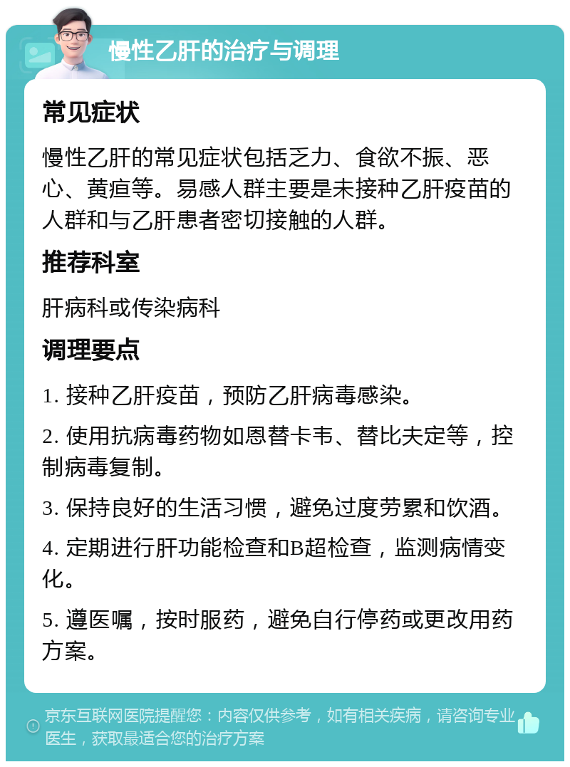 慢性乙肝的治疗与调理 常见症状 慢性乙肝的常见症状包括乏力、食欲不振、恶心、黄疸等。易感人群主要是未接种乙肝疫苗的人群和与乙肝患者密切接触的人群。 推荐科室 肝病科或传染病科 调理要点 1. 接种乙肝疫苗，预防乙肝病毒感染。 2. 使用抗病毒药物如恩替卡韦、替比夫定等，控制病毒复制。 3. 保持良好的生活习惯，避免过度劳累和饮酒。 4. 定期进行肝功能检查和B超检查，监测病情变化。 5. 遵医嘱，按时服药，避免自行停药或更改用药方案。