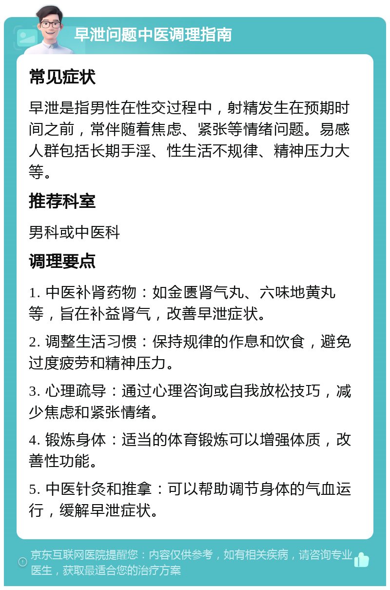 早泄问题中医调理指南 常见症状 早泄是指男性在性交过程中，射精发生在预期时间之前，常伴随着焦虑、紧张等情绪问题。易感人群包括长期手淫、性生活不规律、精神压力大等。 推荐科室 男科或中医科 调理要点 1. 中医补肾药物：如金匮肾气丸、六味地黄丸等，旨在补益肾气，改善早泄症状。 2. 调整生活习惯：保持规律的作息和饮食，避免过度疲劳和精神压力。 3. 心理疏导：通过心理咨询或自我放松技巧，减少焦虑和紧张情绪。 4. 锻炼身体：适当的体育锻炼可以增强体质，改善性功能。 5. 中医针灸和推拿：可以帮助调节身体的气血运行，缓解早泄症状。