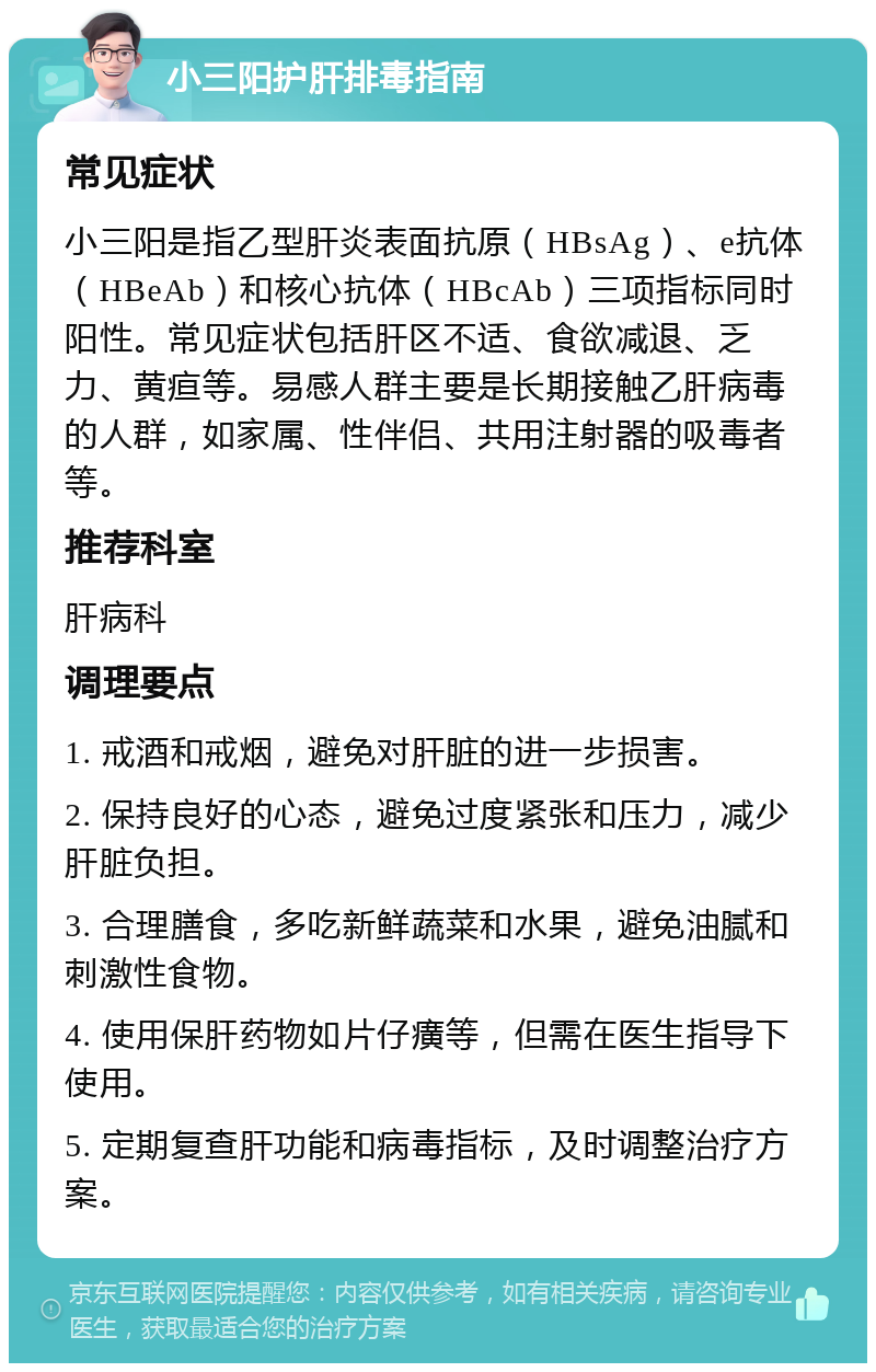 小三阳护肝排毒指南 常见症状 小三阳是指乙型肝炎表面抗原（HBsAg）、e抗体（HBeAb）和核心抗体（HBcAb）三项指标同时阳性。常见症状包括肝区不适、食欲减退、乏力、黄疸等。易感人群主要是长期接触乙肝病毒的人群，如家属、性伴侣、共用注射器的吸毒者等。 推荐科室 肝病科 调理要点 1. 戒酒和戒烟，避免对肝脏的进一步损害。 2. 保持良好的心态，避免过度紧张和压力，减少肝脏负担。 3. 合理膳食，多吃新鲜蔬菜和水果，避免油腻和刺激性食物。 4. 使用保肝药物如片仔癀等，但需在医生指导下使用。 5. 定期复查肝功能和病毒指标，及时调整治疗方案。