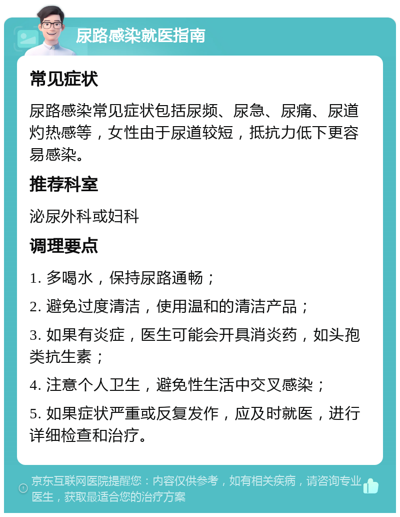 尿路感染就医指南 常见症状 尿路感染常见症状包括尿频、尿急、尿痛、尿道灼热感等，女性由于尿道较短，抵抗力低下更容易感染。 推荐科室 泌尿外科或妇科 调理要点 1. 多喝水，保持尿路通畅； 2. 避免过度清洁，使用温和的清洁产品； 3. 如果有炎症，医生可能会开具消炎药，如头孢类抗生素； 4. 注意个人卫生，避免性生活中交叉感染； 5. 如果症状严重或反复发作，应及时就医，进行详细检查和治疗。