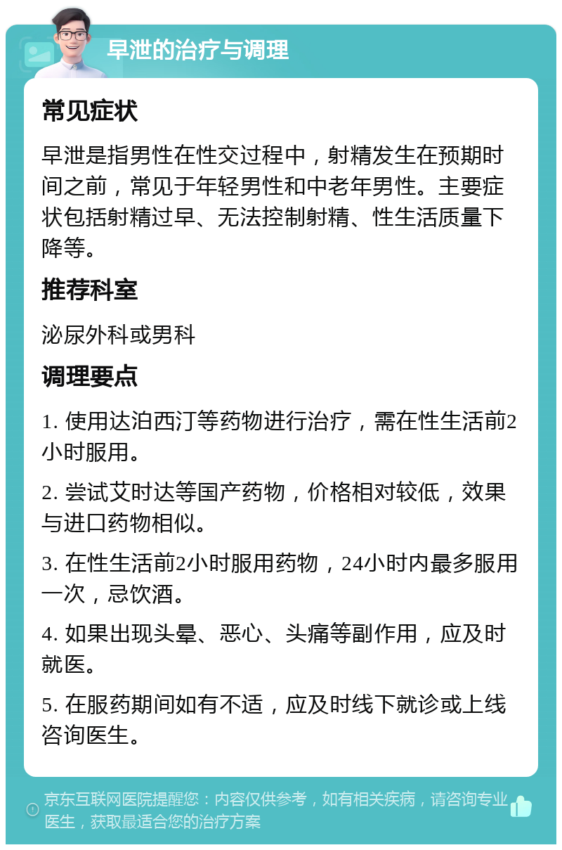 早泄的治疗与调理 常见症状 早泄是指男性在性交过程中，射精发生在预期时间之前，常见于年轻男性和中老年男性。主要症状包括射精过早、无法控制射精、性生活质量下降等。 推荐科室 泌尿外科或男科 调理要点 1. 使用达泊西汀等药物进行治疗，需在性生活前2小时服用。 2. 尝试艾时达等国产药物，价格相对较低，效果与进口药物相似。 3. 在性生活前2小时服用药物，24小时内最多服用一次，忌饮酒。 4. 如果出现头晕、恶心、头痛等副作用，应及时就医。 5. 在服药期间如有不适，应及时线下就诊或上线咨询医生。