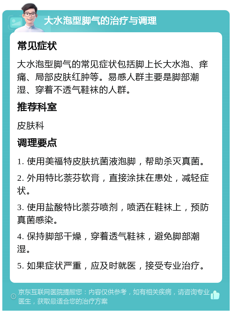 大水泡型脚气的治疗与调理 常见症状 大水泡型脚气的常见症状包括脚上长大水泡、痒痛、局部皮肤红肿等。易感人群主要是脚部潮湿、穿着不透气鞋袜的人群。 推荐科室 皮肤科 调理要点 1. 使用美福特皮肤抗菌液泡脚，帮助杀灭真菌。 2. 外用特比萘芬软膏，直接涂抹在患处，减轻症状。 3. 使用盐酸特比萘芬喷剂，喷洒在鞋袜上，预防真菌感染。 4. 保持脚部干燥，穿着透气鞋袜，避免脚部潮湿。 5. 如果症状严重，应及时就医，接受专业治疗。