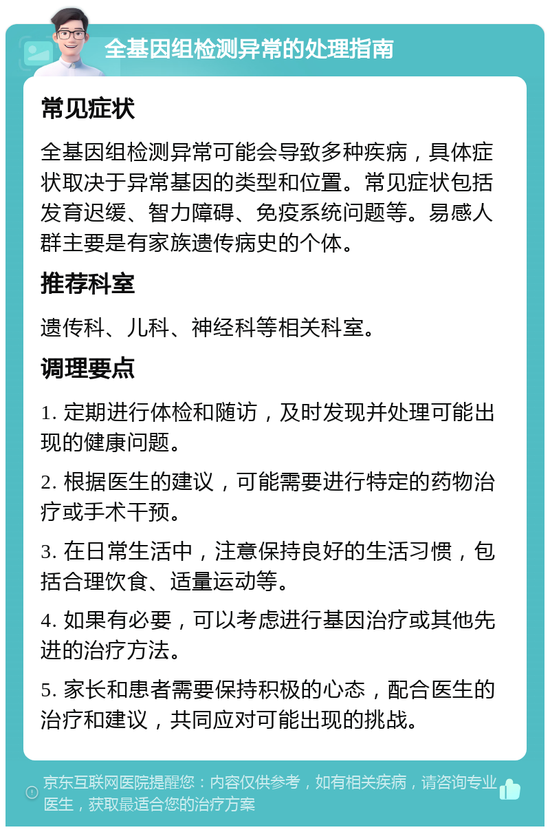 全基因组检测异常的处理指南 常见症状 全基因组检测异常可能会导致多种疾病，具体症状取决于异常基因的类型和位置。常见症状包括发育迟缓、智力障碍、免疫系统问题等。易感人群主要是有家族遗传病史的个体。 推荐科室 遗传科、儿科、神经科等相关科室。 调理要点 1. 定期进行体检和随访，及时发现并处理可能出现的健康问题。 2. 根据医生的建议，可能需要进行特定的药物治疗或手术干预。 3. 在日常生活中，注意保持良好的生活习惯，包括合理饮食、适量运动等。 4. 如果有必要，可以考虑进行基因治疗或其他先进的治疗方法。 5. 家长和患者需要保持积极的心态，配合医生的治疗和建议，共同应对可能出现的挑战。