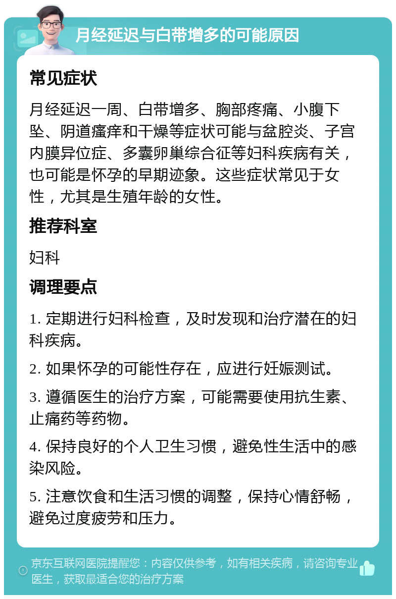 月经延迟与白带增多的可能原因 常见症状 月经延迟一周、白带增多、胸部疼痛、小腹下坠、阴道瘙痒和干燥等症状可能与盆腔炎、子宫内膜异位症、多囊卵巢综合征等妇科疾病有关，也可能是怀孕的早期迹象。这些症状常见于女性，尤其是生殖年龄的女性。 推荐科室 妇科 调理要点 1. 定期进行妇科检查，及时发现和治疗潜在的妇科疾病。 2. 如果怀孕的可能性存在，应进行妊娠测试。 3. 遵循医生的治疗方案，可能需要使用抗生素、止痛药等药物。 4. 保持良好的个人卫生习惯，避免性生活中的感染风险。 5. 注意饮食和生活习惯的调整，保持心情舒畅，避免过度疲劳和压力。