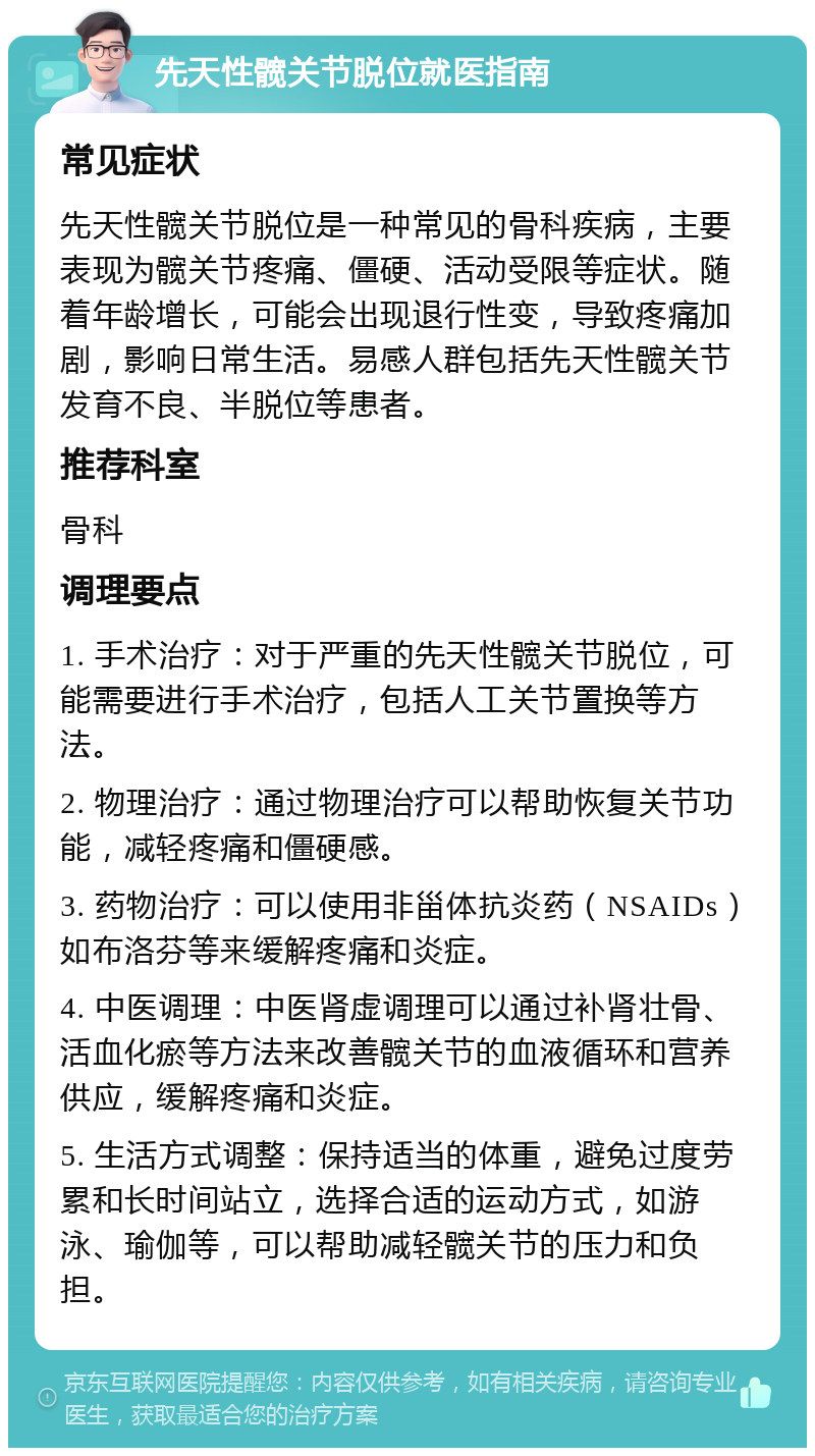 先天性髋关节脱位就医指南 常见症状 先天性髋关节脱位是一种常见的骨科疾病，主要表现为髋关节疼痛、僵硬、活动受限等症状。随着年龄增长，可能会出现退行性变，导致疼痛加剧，影响日常生活。易感人群包括先天性髋关节发育不良、半脱位等患者。 推荐科室 骨科 调理要点 1. 手术治疗：对于严重的先天性髋关节脱位，可能需要进行手术治疗，包括人工关节置换等方法。 2. 物理治疗：通过物理治疗可以帮助恢复关节功能，减轻疼痛和僵硬感。 3. 药物治疗：可以使用非甾体抗炎药（NSAIDs）如布洛芬等来缓解疼痛和炎症。 4. 中医调理：中医肾虚调理可以通过补肾壮骨、活血化瘀等方法来改善髋关节的血液循环和营养供应，缓解疼痛和炎症。 5. 生活方式调整：保持适当的体重，避免过度劳累和长时间站立，选择合适的运动方式，如游泳、瑜伽等，可以帮助减轻髋关节的压力和负担。