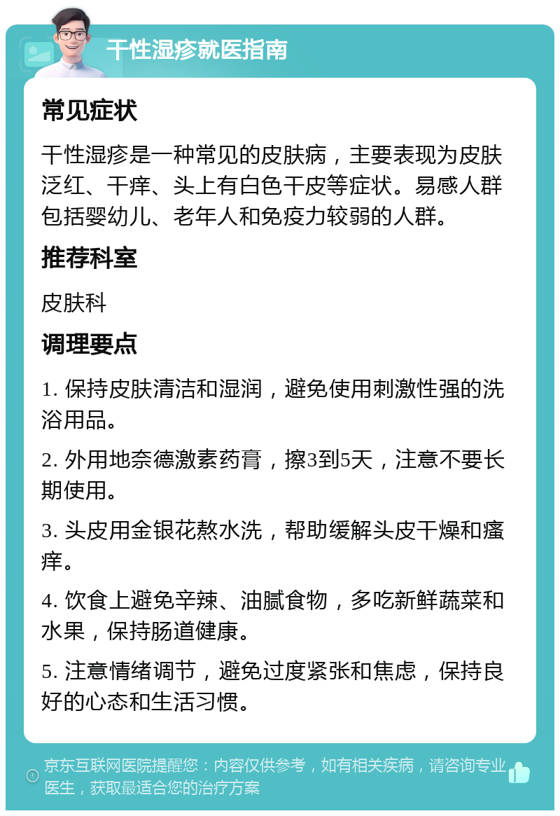 干性湿疹就医指南 常见症状 干性湿疹是一种常见的皮肤病，主要表现为皮肤泛红、干痒、头上有白色干皮等症状。易感人群包括婴幼儿、老年人和免疫力较弱的人群。 推荐科室 皮肤科 调理要点 1. 保持皮肤清洁和湿润，避免使用刺激性强的洗浴用品。 2. 外用地奈德激素药膏，擦3到5天，注意不要长期使用。 3. 头皮用金银花熬水洗，帮助缓解头皮干燥和瘙痒。 4. 饮食上避免辛辣、油腻食物，多吃新鲜蔬菜和水果，保持肠道健康。 5. 注意情绪调节，避免过度紧张和焦虑，保持良好的心态和生活习惯。