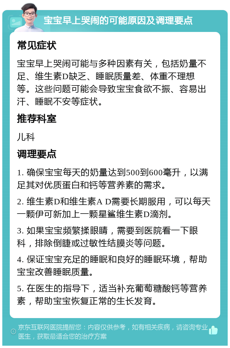 宝宝早上哭闹的可能原因及调理要点 常见症状 宝宝早上哭闹可能与多种因素有关，包括奶量不足、维生素D缺乏、睡眠质量差、体重不理想等。这些问题可能会导致宝宝食欲不振、容易出汗、睡眠不安等症状。 推荐科室 儿科 调理要点 1. 确保宝宝每天的奶量达到500到600毫升，以满足其对优质蛋白和钙等营养素的需求。 2. 维生素D和维生素A D需要长期服用，可以每天一颗伊可新加上一颗星鲨维生素D滴剂。 3. 如果宝宝频繁揉眼睛，需要到医院看一下眼科，排除倒睫或过敏性结膜炎等问题。 4. 保证宝宝充足的睡眠和良好的睡眠环境，帮助宝宝改善睡眠质量。 5. 在医生的指导下，适当补充葡萄糖酸钙等营养素，帮助宝宝恢复正常的生长发育。