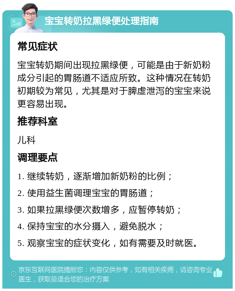 宝宝转奶拉黑绿便处理指南 常见症状 宝宝转奶期间出现拉黑绿便，可能是由于新奶粉成分引起的胃肠道不适应所致。这种情况在转奶初期较为常见，尤其是对于脾虚泄泻的宝宝来说更容易出现。 推荐科室 儿科 调理要点 1. 继续转奶，逐渐增加新奶粉的比例； 2. 使用益生菌调理宝宝的胃肠道； 3. 如果拉黑绿便次数增多，应暂停转奶； 4. 保持宝宝的水分摄入，避免脱水； 5. 观察宝宝的症状变化，如有需要及时就医。