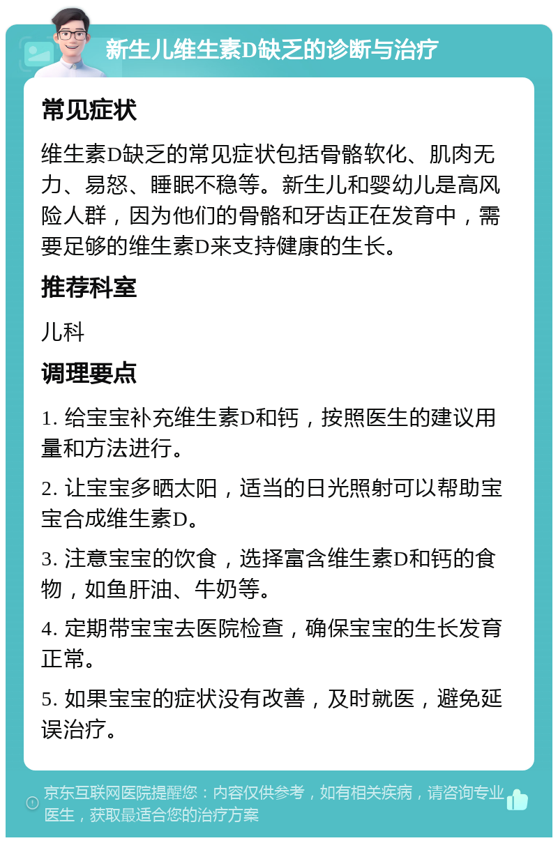 新生儿维生素D缺乏的诊断与治疗 常见症状 维生素D缺乏的常见症状包括骨骼软化、肌肉无力、易怒、睡眠不稳等。新生儿和婴幼儿是高风险人群，因为他们的骨骼和牙齿正在发育中，需要足够的维生素D来支持健康的生长。 推荐科室 儿科 调理要点 1. 给宝宝补充维生素D和钙，按照医生的建议用量和方法进行。 2. 让宝宝多晒太阳，适当的日光照射可以帮助宝宝合成维生素D。 3. 注意宝宝的饮食，选择富含维生素D和钙的食物，如鱼肝油、牛奶等。 4. 定期带宝宝去医院检查，确保宝宝的生长发育正常。 5. 如果宝宝的症状没有改善，及时就医，避免延误治疗。