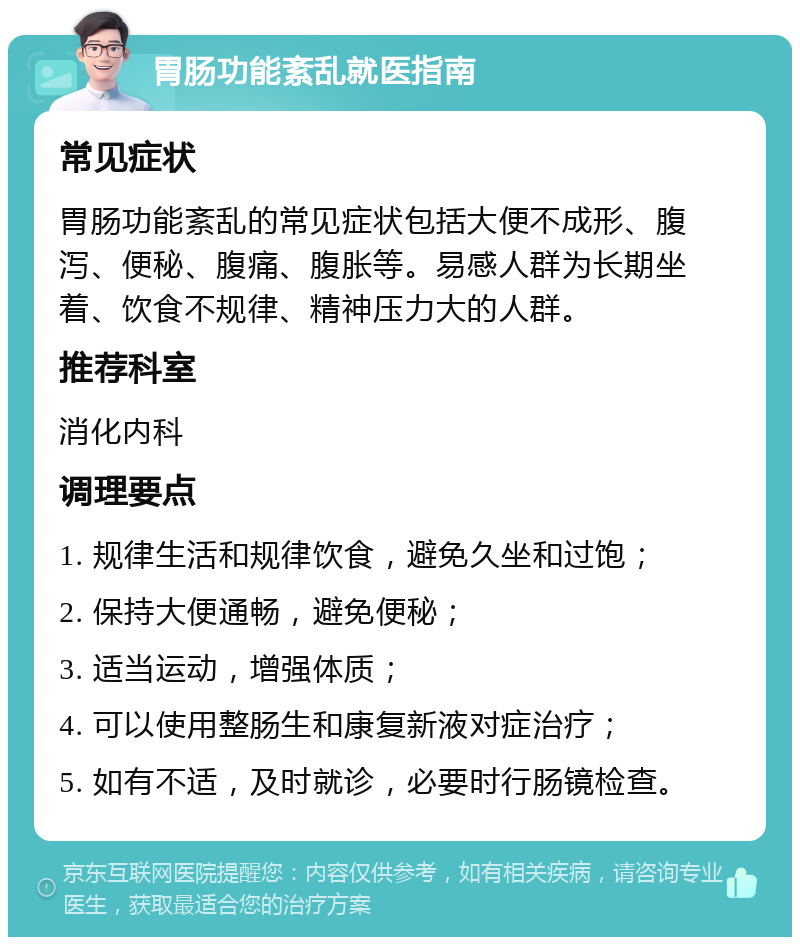 胃肠功能紊乱就医指南 常见症状 胃肠功能紊乱的常见症状包括大便不成形、腹泻、便秘、腹痛、腹胀等。易感人群为长期坐着、饮食不规律、精神压力大的人群。 推荐科室 消化内科 调理要点 1. 规律生活和规律饮食，避免久坐和过饱； 2. 保持大便通畅，避免便秘； 3. 适当运动，增强体质； 4. 可以使用整肠生和康复新液对症治疗； 5. 如有不适，及时就诊，必要时行肠镜检查。