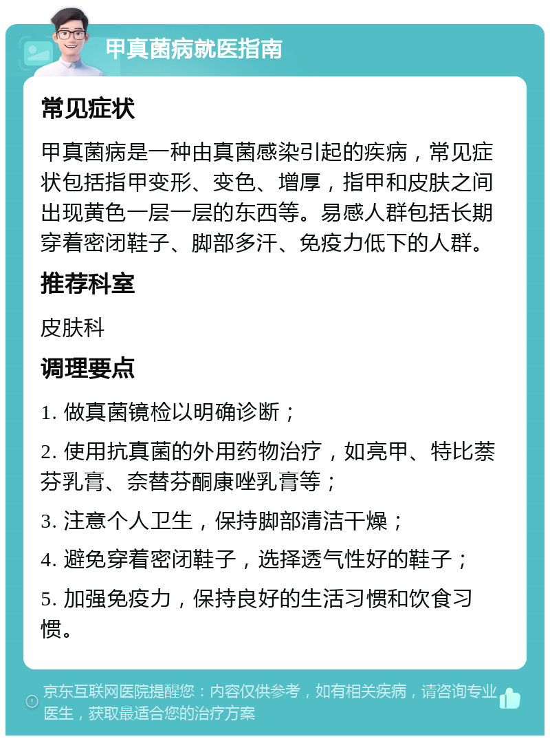 甲真菌病就医指南 常见症状 甲真菌病是一种由真菌感染引起的疾病，常见症状包括指甲变形、变色、增厚，指甲和皮肤之间出现黄色一层一层的东西等。易感人群包括长期穿着密闭鞋子、脚部多汗、免疫力低下的人群。 推荐科室 皮肤科 调理要点 1. 做真菌镜检以明确诊断； 2. 使用抗真菌的外用药物治疗，如亮甲、特比萘芬乳膏、奈替芬酮康唑乳膏等； 3. 注意个人卫生，保持脚部清洁干燥； 4. 避免穿着密闭鞋子，选择透气性好的鞋子； 5. 加强免疫力，保持良好的生活习惯和饮食习惯。