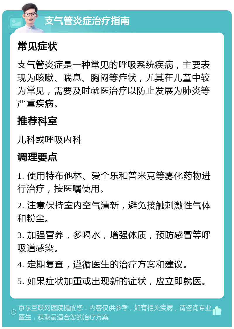 支气管炎症治疗指南 常见症状 支气管炎症是一种常见的呼吸系统疾病，主要表现为咳嗽、喘息、胸闷等症状，尤其在儿童中较为常见，需要及时就医治疗以防止发展为肺炎等严重疾病。 推荐科室 儿科或呼吸内科 调理要点 1. 使用特布他林、爱全乐和普米克等雾化药物进行治疗，按医嘱使用。 2. 注意保持室内空气清新，避免接触刺激性气体和粉尘。 3. 加强营养，多喝水，增强体质，预防感冒等呼吸道感染。 4. 定期复查，遵循医生的治疗方案和建议。 5. 如果症状加重或出现新的症状，应立即就医。