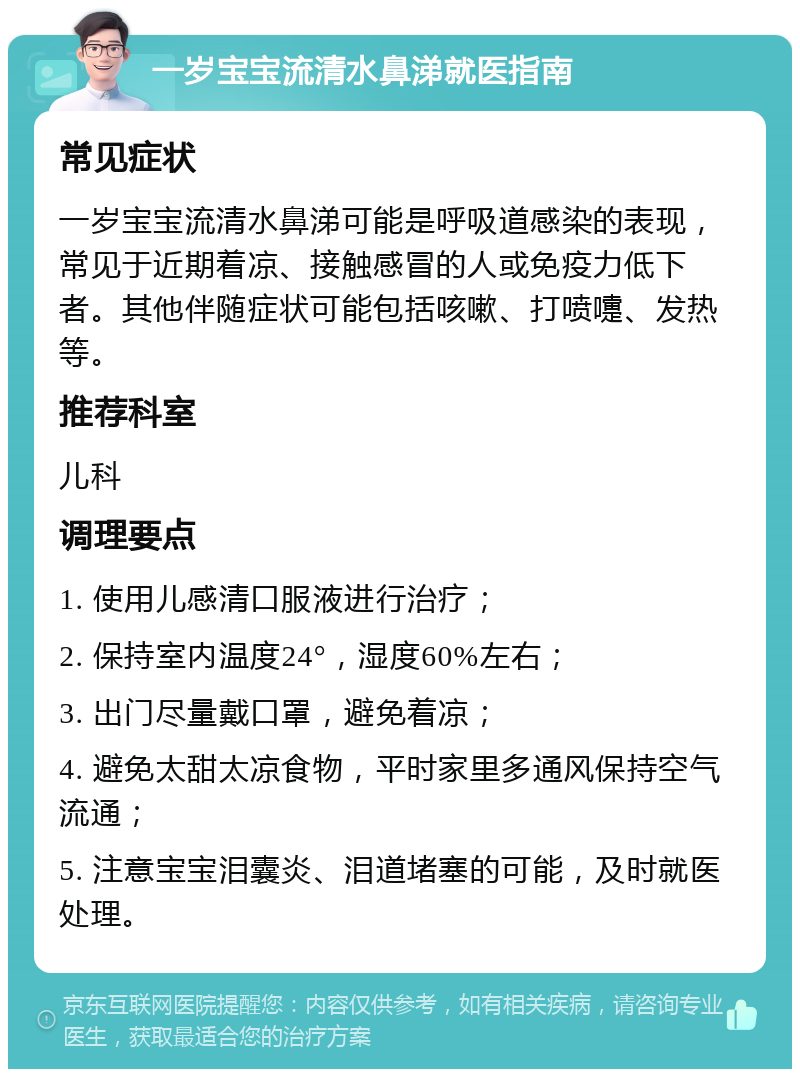 一岁宝宝流清水鼻涕就医指南 常见症状 一岁宝宝流清水鼻涕可能是呼吸道感染的表现，常见于近期着凉、接触感冒的人或免疫力低下者。其他伴随症状可能包括咳嗽、打喷嚏、发热等。 推荐科室 儿科 调理要点 1. 使用儿感清口服液进行治疗； 2. 保持室内温度24°，湿度60%左右； 3. 出门尽量戴口罩，避免着凉； 4. 避免太甜太凉食物，平时家里多通风保持空气流通； 5. 注意宝宝泪囊炎、泪道堵塞的可能，及时就医处理。