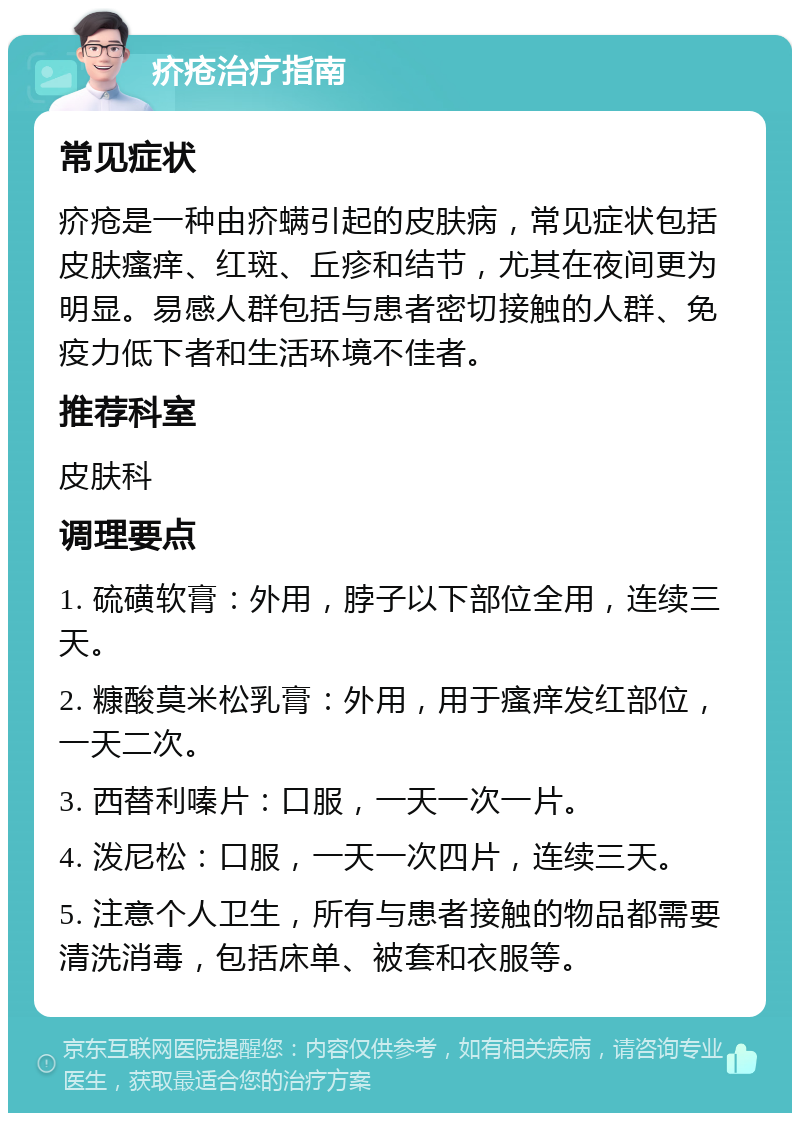 疥疮治疗指南 常见症状 疥疮是一种由疥螨引起的皮肤病，常见症状包括皮肤瘙痒、红斑、丘疹和结节，尤其在夜间更为明显。易感人群包括与患者密切接触的人群、免疫力低下者和生活环境不佳者。 推荐科室 皮肤科 调理要点 1. 硫磺软膏：外用，脖子以下部位全用，连续三天。 2. 糠酸莫米松乳膏：外用，用于瘙痒发红部位，一天二次。 3. 西替利嗪片：口服，一天一次一片。 4. 泼尼松：口服，一天一次四片，连续三天。 5. 注意个人卫生，所有与患者接触的物品都需要清洗消毒，包括床单、被套和衣服等。