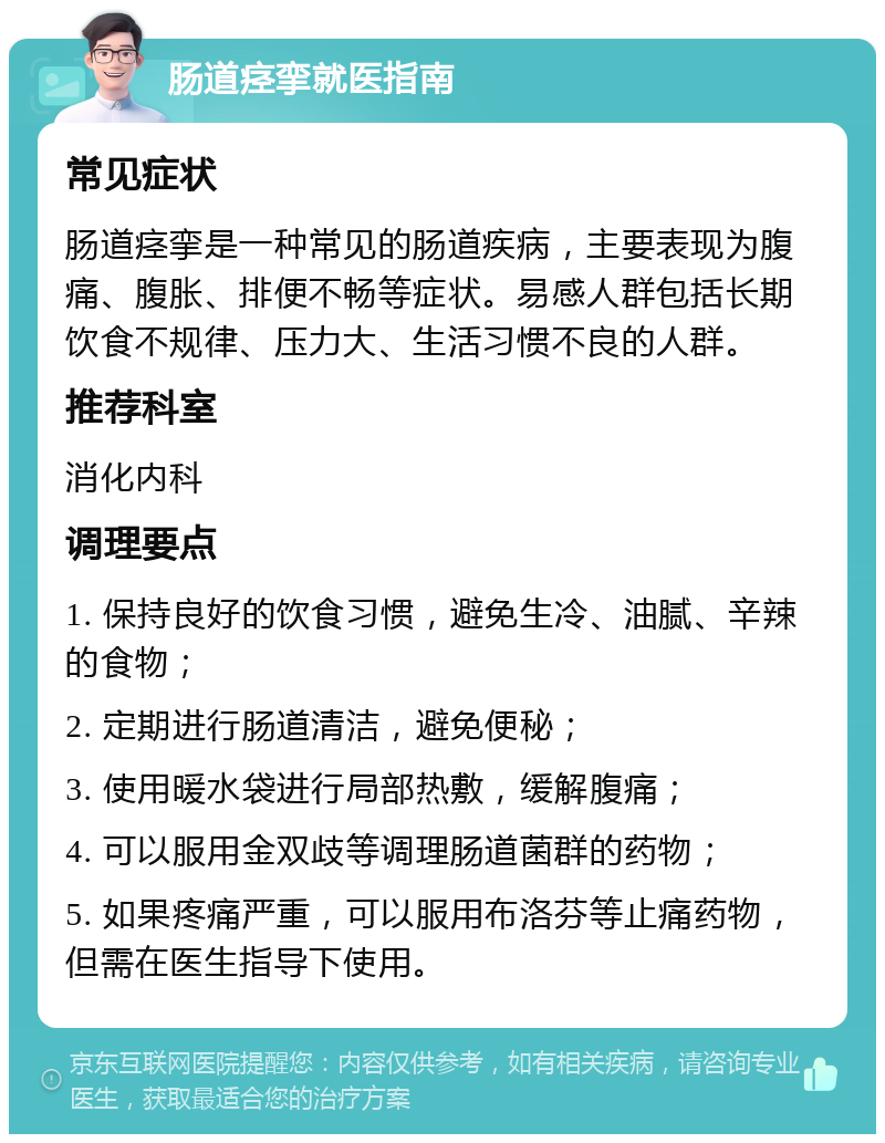 肠道痉挛就医指南 常见症状 肠道痉挛是一种常见的肠道疾病，主要表现为腹痛、腹胀、排便不畅等症状。易感人群包括长期饮食不规律、压力大、生活习惯不良的人群。 推荐科室 消化内科 调理要点 1. 保持良好的饮食习惯，避免生冷、油腻、辛辣的食物； 2. 定期进行肠道清洁，避免便秘； 3. 使用暖水袋进行局部热敷，缓解腹痛； 4. 可以服用金双歧等调理肠道菌群的药物； 5. 如果疼痛严重，可以服用布洛芬等止痛药物，但需在医生指导下使用。