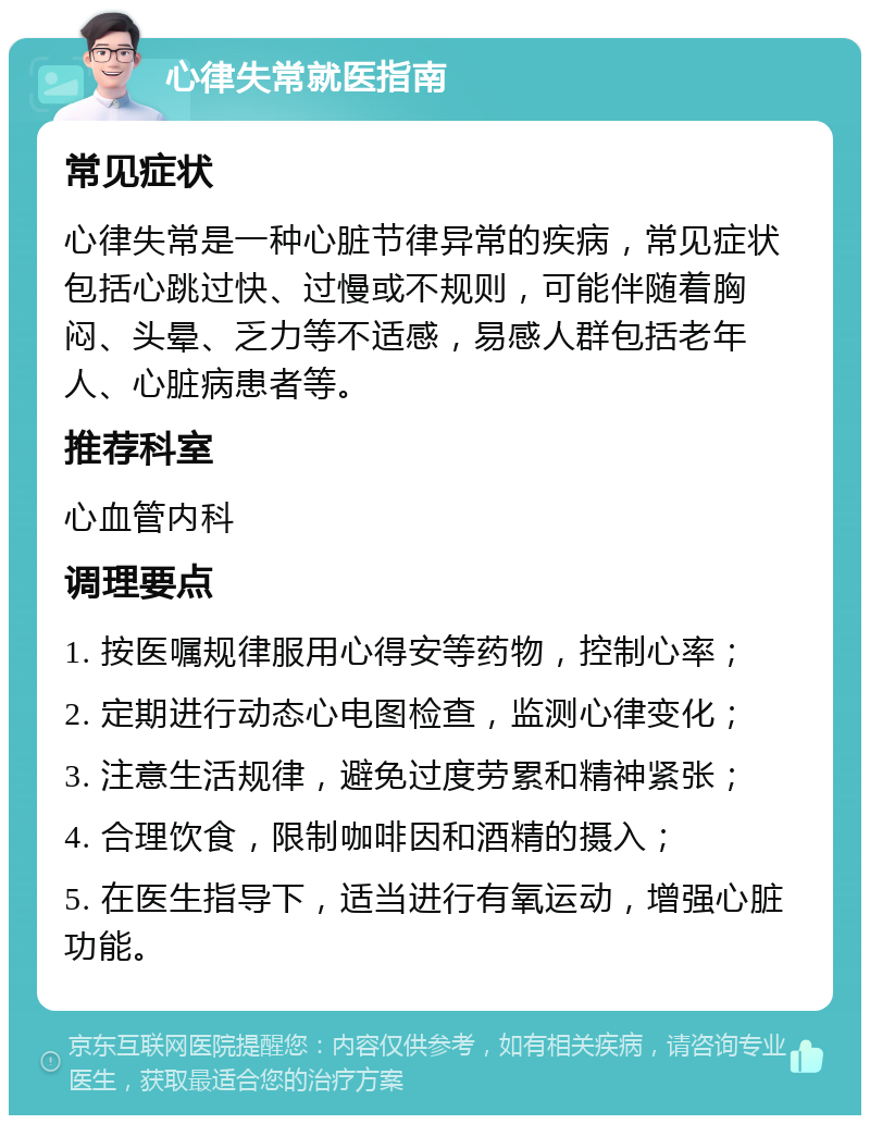 心律失常就医指南 常见症状 心律失常是一种心脏节律异常的疾病，常见症状包括心跳过快、过慢或不规则，可能伴随着胸闷、头晕、乏力等不适感，易感人群包括老年人、心脏病患者等。 推荐科室 心血管内科 调理要点 1. 按医嘱规律服用心得安等药物，控制心率； 2. 定期进行动态心电图检查，监测心律变化； 3. 注意生活规律，避免过度劳累和精神紧张； 4. 合理饮食，限制咖啡因和酒精的摄入； 5. 在医生指导下，适当进行有氧运动，增强心脏功能。