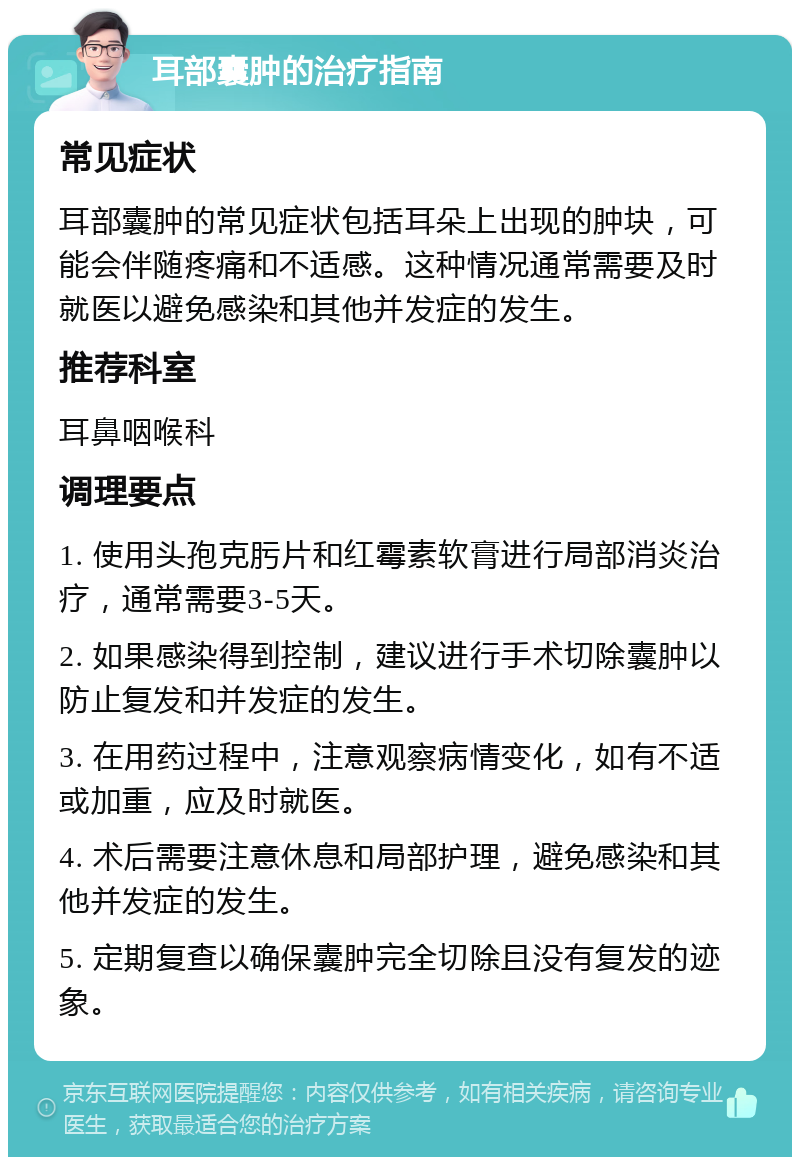 耳部囊肿的治疗指南 常见症状 耳部囊肿的常见症状包括耳朵上出现的肿块，可能会伴随疼痛和不适感。这种情况通常需要及时就医以避免感染和其他并发症的发生。 推荐科室 耳鼻咽喉科 调理要点 1. 使用头孢克肟片和红霉素软膏进行局部消炎治疗，通常需要3-5天。 2. 如果感染得到控制，建议进行手术切除囊肿以防止复发和并发症的发生。 3. 在用药过程中，注意观察病情变化，如有不适或加重，应及时就医。 4. 术后需要注意休息和局部护理，避免感染和其他并发症的发生。 5. 定期复查以确保囊肿完全切除且没有复发的迹象。