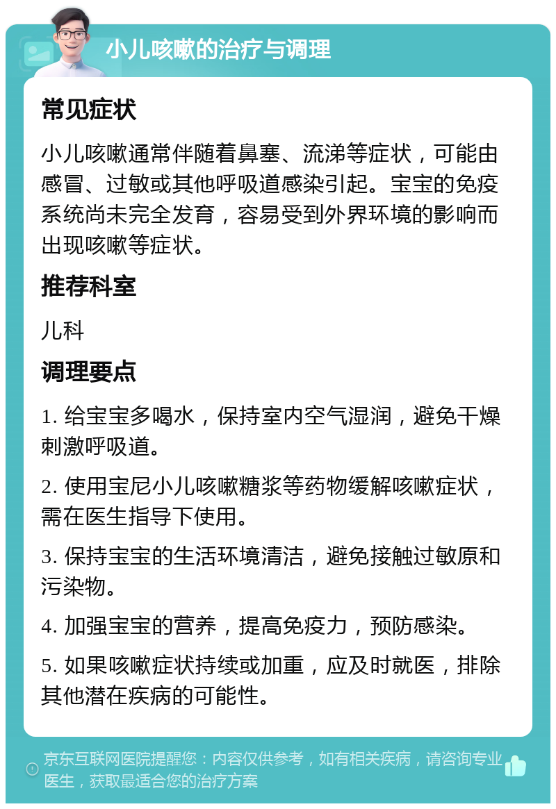 小儿咳嗽的治疗与调理 常见症状 小儿咳嗽通常伴随着鼻塞、流涕等症状，可能由感冒、过敏或其他呼吸道感染引起。宝宝的免疫系统尚未完全发育，容易受到外界环境的影响而出现咳嗽等症状。 推荐科室 儿科 调理要点 1. 给宝宝多喝水，保持室内空气湿润，避免干燥刺激呼吸道。 2. 使用宝尼小儿咳嗽糖浆等药物缓解咳嗽症状，需在医生指导下使用。 3. 保持宝宝的生活环境清洁，避免接触过敏原和污染物。 4. 加强宝宝的营养，提高免疫力，预防感染。 5. 如果咳嗽症状持续或加重，应及时就医，排除其他潜在疾病的可能性。