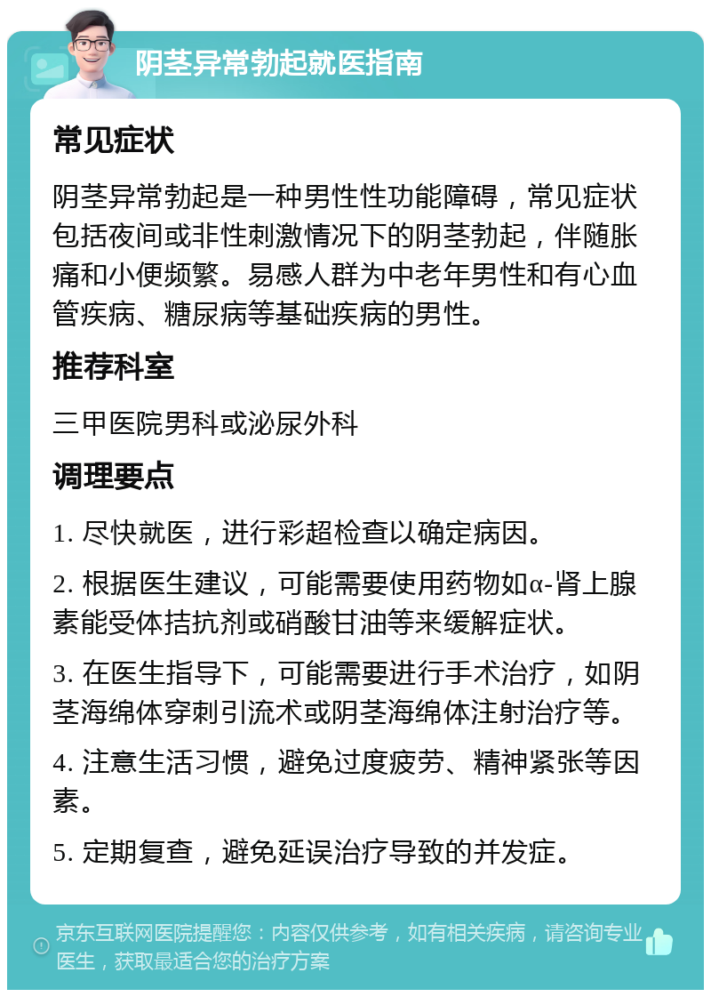 阴茎异常勃起就医指南 常见症状 阴茎异常勃起是一种男性性功能障碍，常见症状包括夜间或非性刺激情况下的阴茎勃起，伴随胀痛和小便频繁。易感人群为中老年男性和有心血管疾病、糖尿病等基础疾病的男性。 推荐科室 三甲医院男科或泌尿外科 调理要点 1. 尽快就医，进行彩超检查以确定病因。 2. 根据医生建议，可能需要使用药物如α-肾上腺素能受体拮抗剂或硝酸甘油等来缓解症状。 3. 在医生指导下，可能需要进行手术治疗，如阴茎海绵体穿刺引流术或阴茎海绵体注射治疗等。 4. 注意生活习惯，避免过度疲劳、精神紧张等因素。 5. 定期复查，避免延误治疗导致的并发症。