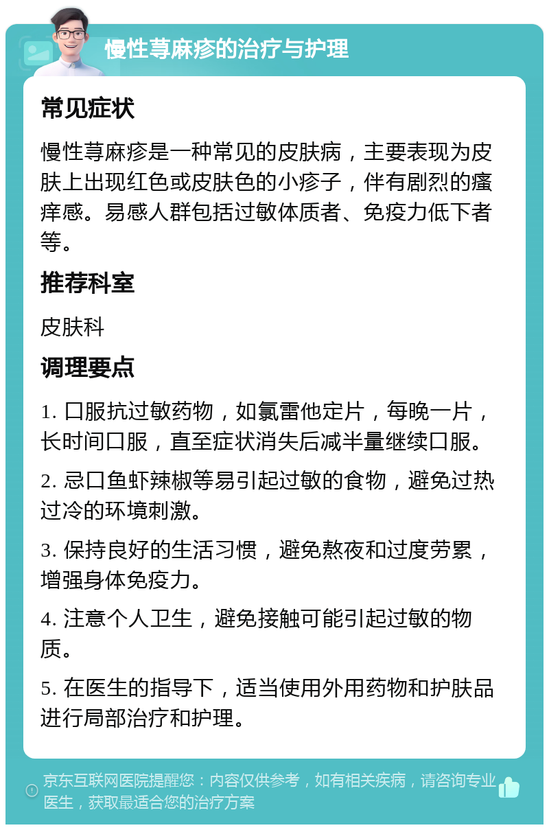 慢性荨麻疹的治疗与护理 常见症状 慢性荨麻疹是一种常见的皮肤病，主要表现为皮肤上出现红色或皮肤色的小疹子，伴有剧烈的瘙痒感。易感人群包括过敏体质者、免疫力低下者等。 推荐科室 皮肤科 调理要点 1. 口服抗过敏药物，如氯雷他定片，每晚一片，长时间口服，直至症状消失后减半量继续口服。 2. 忌口鱼虾辣椒等易引起过敏的食物，避免过热过冷的环境刺激。 3. 保持良好的生活习惯，避免熬夜和过度劳累，增强身体免疫力。 4. 注意个人卫生，避免接触可能引起过敏的物质。 5. 在医生的指导下，适当使用外用药物和护肤品进行局部治疗和护理。