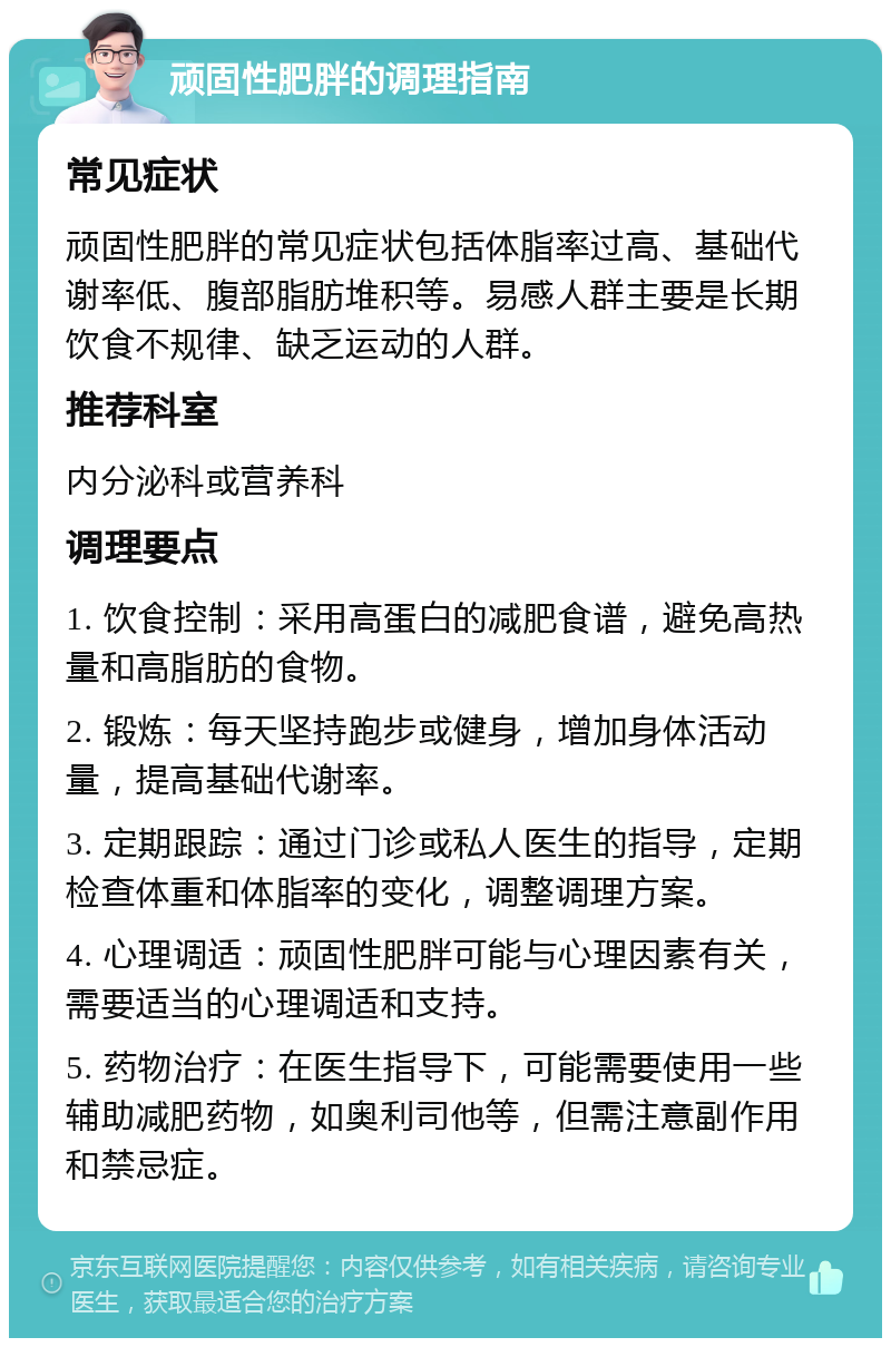 顽固性肥胖的调理指南 常见症状 顽固性肥胖的常见症状包括体脂率过高、基础代谢率低、腹部脂肪堆积等。易感人群主要是长期饮食不规律、缺乏运动的人群。 推荐科室 内分泌科或营养科 调理要点 1. 饮食控制：采用高蛋白的减肥食谱，避免高热量和高脂肪的食物。 2. 锻炼：每天坚持跑步或健身，增加身体活动量，提高基础代谢率。 3. 定期跟踪：通过门诊或私人医生的指导，定期检查体重和体脂率的变化，调整调理方案。 4. 心理调适：顽固性肥胖可能与心理因素有关，需要适当的心理调适和支持。 5. 药物治疗：在医生指导下，可能需要使用一些辅助减肥药物，如奥利司他等，但需注意副作用和禁忌症。