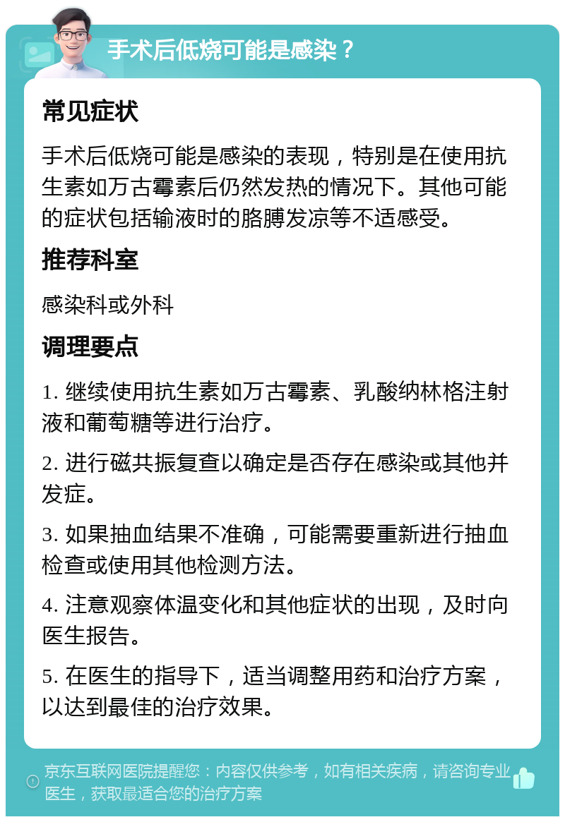 手术后低烧可能是感染？ 常见症状 手术后低烧可能是感染的表现，特别是在使用抗生素如万古霉素后仍然发热的情况下。其他可能的症状包括输液时的胳膊发凉等不适感受。 推荐科室 感染科或外科 调理要点 1. 继续使用抗生素如万古霉素、乳酸纳林格注射液和葡萄糖等进行治疗。 2. 进行磁共振复查以确定是否存在感染或其他并发症。 3. 如果抽血结果不准确，可能需要重新进行抽血检查或使用其他检测方法。 4. 注意观察体温变化和其他症状的出现，及时向医生报告。 5. 在医生的指导下，适当调整用药和治疗方案，以达到最佳的治疗效果。