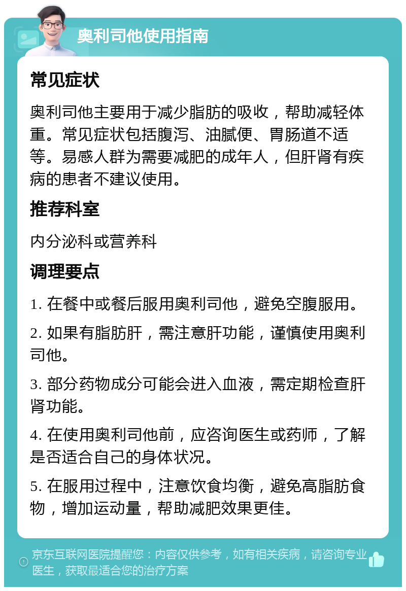 奥利司他使用指南 常见症状 奥利司他主要用于减少脂肪的吸收，帮助减轻体重。常见症状包括腹泻、油腻便、胃肠道不适等。易感人群为需要减肥的成年人，但肝肾有疾病的患者不建议使用。 推荐科室 内分泌科或营养科 调理要点 1. 在餐中或餐后服用奥利司他，避免空腹服用。 2. 如果有脂肪肝，需注意肝功能，谨慎使用奥利司他。 3. 部分药物成分可能会进入血液，需定期检查肝肾功能。 4. 在使用奥利司他前，应咨询医生或药师，了解是否适合自己的身体状况。 5. 在服用过程中，注意饮食均衡，避免高脂肪食物，增加运动量，帮助减肥效果更佳。