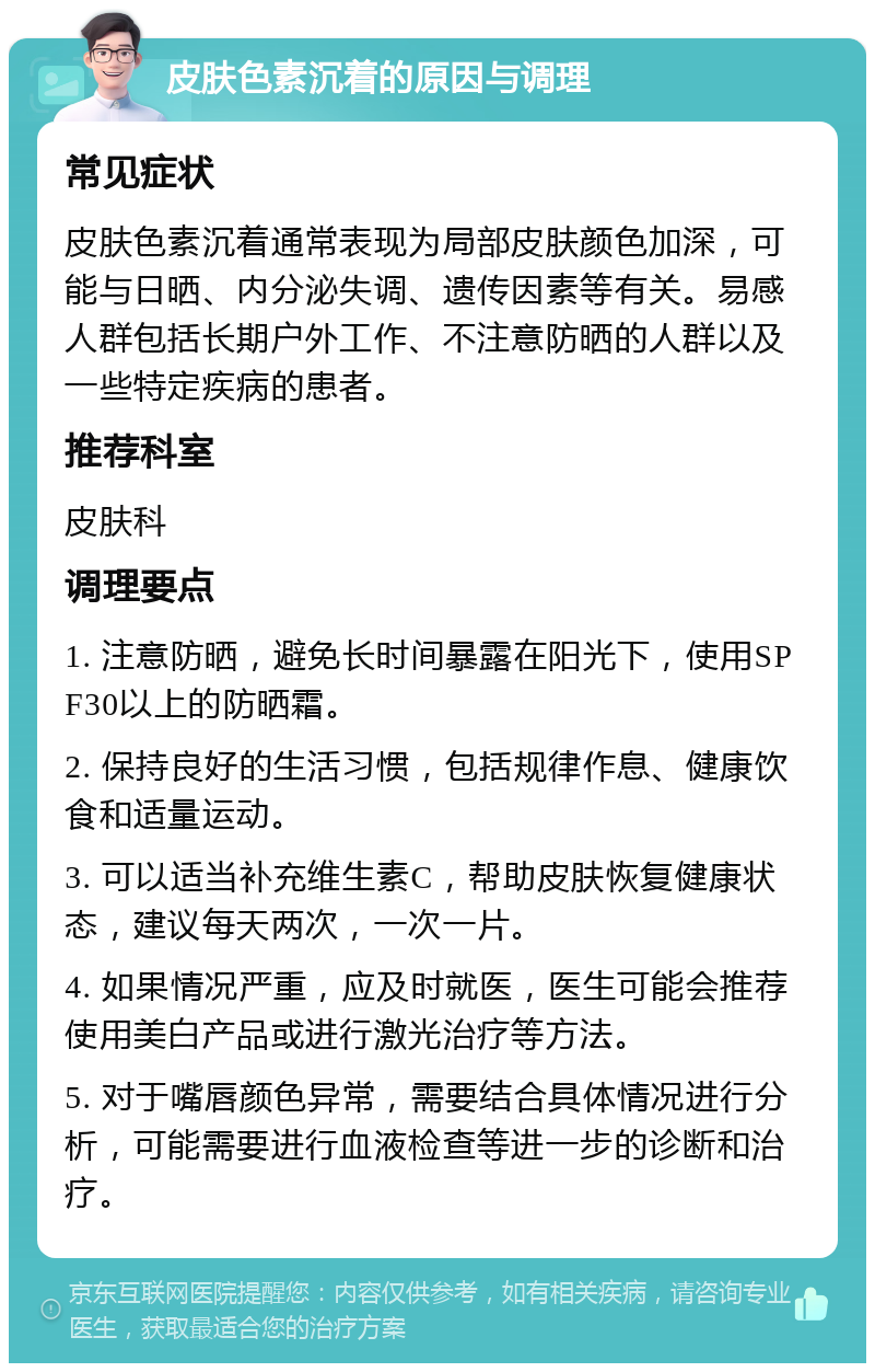 皮肤色素沉着的原因与调理 常见症状 皮肤色素沉着通常表现为局部皮肤颜色加深，可能与日晒、内分泌失调、遗传因素等有关。易感人群包括长期户外工作、不注意防晒的人群以及一些特定疾病的患者。 推荐科室 皮肤科 调理要点 1. 注意防晒，避免长时间暴露在阳光下，使用SPF30以上的防晒霜。 2. 保持良好的生活习惯，包括规律作息、健康饮食和适量运动。 3. 可以适当补充维生素C，帮助皮肤恢复健康状态，建议每天两次，一次一片。 4. 如果情况严重，应及时就医，医生可能会推荐使用美白产品或进行激光治疗等方法。 5. 对于嘴唇颜色异常，需要结合具体情况进行分析，可能需要进行血液检查等进一步的诊断和治疗。