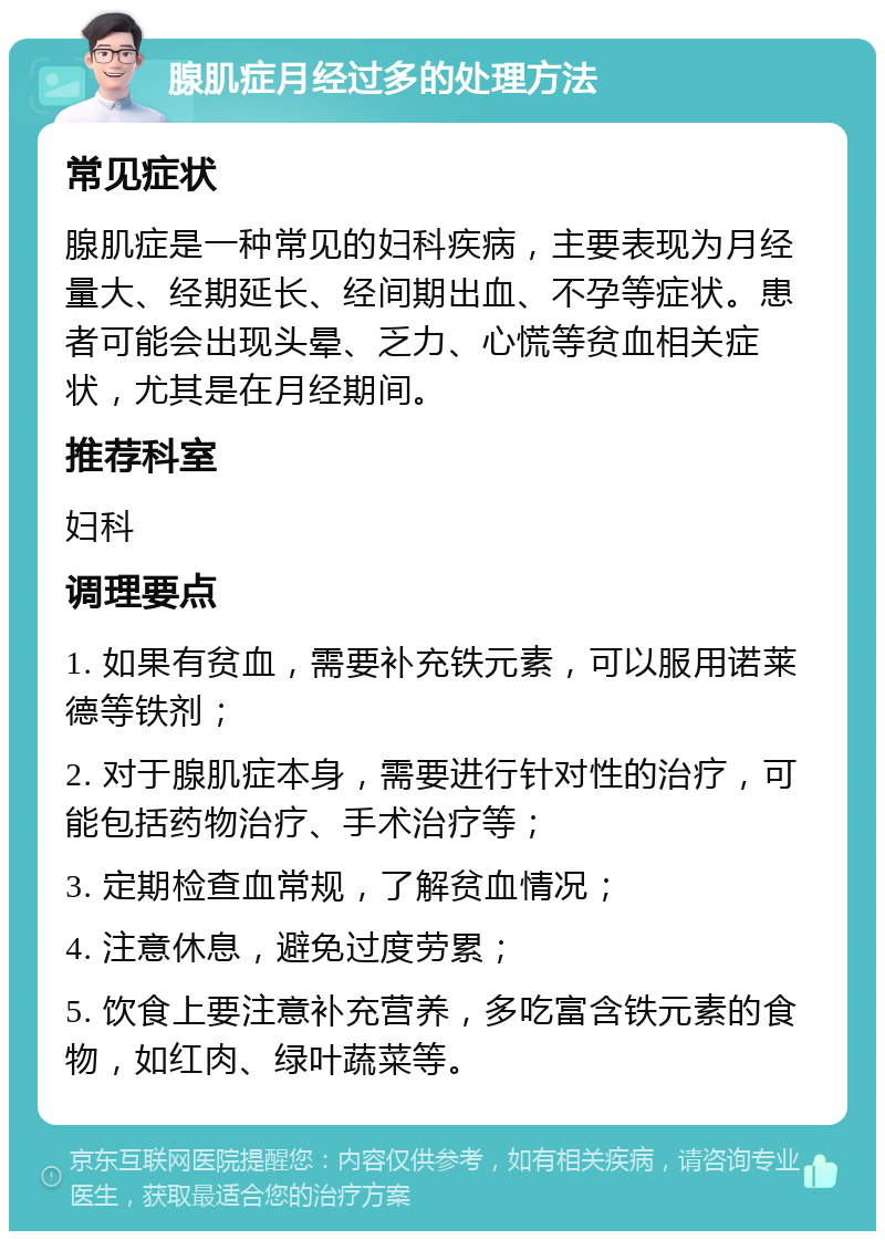 腺肌症月经过多的处理方法 常见症状 腺肌症是一种常见的妇科疾病，主要表现为月经量大、经期延长、经间期出血、不孕等症状。患者可能会出现头晕、乏力、心慌等贫血相关症状，尤其是在月经期间。 推荐科室 妇科 调理要点 1. 如果有贫血，需要补充铁元素，可以服用诺莱德等铁剂； 2. 对于腺肌症本身，需要进行针对性的治疗，可能包括药物治疗、手术治疗等； 3. 定期检查血常规，了解贫血情况； 4. 注意休息，避免过度劳累； 5. 饮食上要注意补充营养，多吃富含铁元素的食物，如红肉、绿叶蔬菜等。