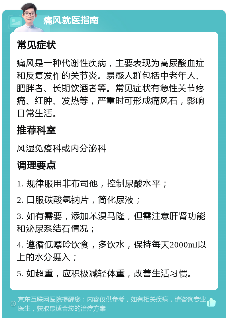 痛风就医指南 常见症状 痛风是一种代谢性疾病，主要表现为高尿酸血症和反复发作的关节炎。易感人群包括中老年人、肥胖者、长期饮酒者等。常见症状有急性关节疼痛、红肿、发热等，严重时可形成痛风石，影响日常生活。 推荐科室 风湿免疫科或内分泌科 调理要点 1. 规律服用非布司他，控制尿酸水平； 2. 口服碳酸氢钠片，简化尿液； 3. 如有需要，添加苯溴马隆，但需注意肝肾功能和泌尿系结石情况； 4. 遵循低嘌呤饮食，多饮水，保持每天2000ml以上的水分摄入； 5. 如超重，应积极减轻体重，改善生活习惯。