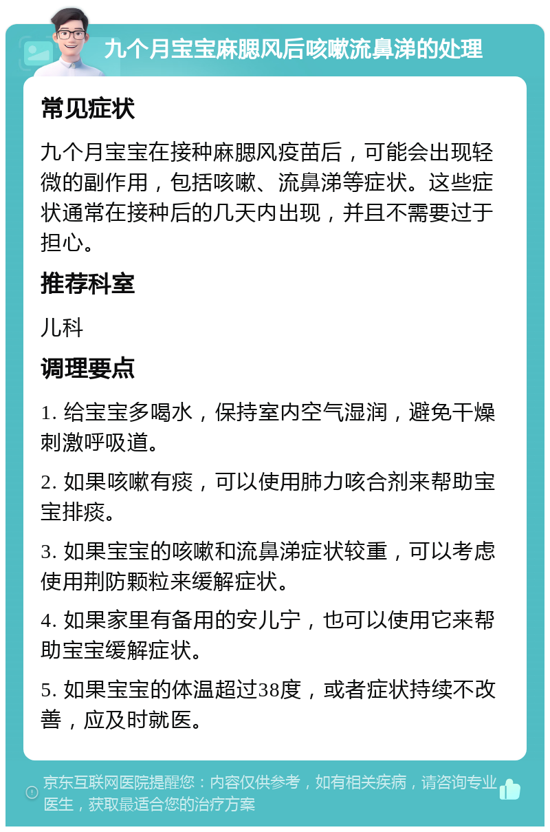 九个月宝宝麻腮风后咳嗽流鼻涕的处理 常见症状 九个月宝宝在接种麻腮风疫苗后，可能会出现轻微的副作用，包括咳嗽、流鼻涕等症状。这些症状通常在接种后的几天内出现，并且不需要过于担心。 推荐科室 儿科 调理要点 1. 给宝宝多喝水，保持室内空气湿润，避免干燥刺激呼吸道。 2. 如果咳嗽有痰，可以使用肺力咳合剂来帮助宝宝排痰。 3. 如果宝宝的咳嗽和流鼻涕症状较重，可以考虑使用荆防颗粒来缓解症状。 4. 如果家里有备用的安儿宁，也可以使用它来帮助宝宝缓解症状。 5. 如果宝宝的体温超过38度，或者症状持续不改善，应及时就医。