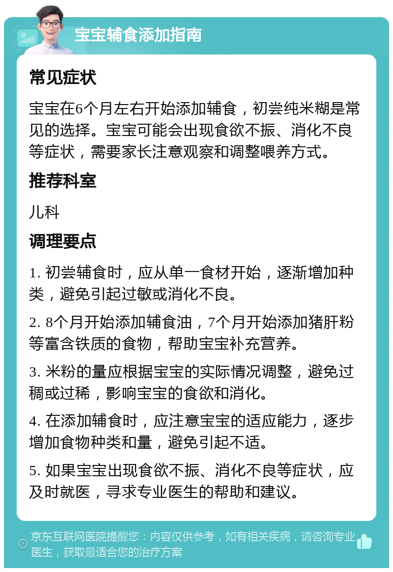 宝宝辅食添加指南 常见症状 宝宝在6个月左右开始添加辅食，初尝纯米糊是常见的选择。宝宝可能会出现食欲不振、消化不良等症状，需要家长注意观察和调整喂养方式。 推荐科室 儿科 调理要点 1. 初尝辅食时，应从单一食材开始，逐渐增加种类，避免引起过敏或消化不良。 2. 8个月开始添加辅食油，7个月开始添加猪肝粉等富含铁质的食物，帮助宝宝补充营养。 3. 米粉的量应根据宝宝的实际情况调整，避免过稠或过稀，影响宝宝的食欲和消化。 4. 在添加辅食时，应注意宝宝的适应能力，逐步增加食物种类和量，避免引起不适。 5. 如果宝宝出现食欲不振、消化不良等症状，应及时就医，寻求专业医生的帮助和建议。