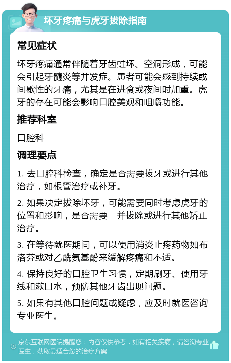 坏牙疼痛与虎牙拔除指南 常见症状 坏牙疼痛通常伴随着牙齿蛀坏、空洞形成，可能会引起牙髓炎等并发症。患者可能会感到持续或间歇性的牙痛，尤其是在进食或夜间时加重。虎牙的存在可能会影响口腔美观和咀嚼功能。 推荐科室 口腔科 调理要点 1. 去口腔科检查，确定是否需要拔牙或进行其他治疗，如根管治疗或补牙。 2. 如果决定拔除坏牙，可能需要同时考虑虎牙的位置和影响，是否需要一并拔除或进行其他矫正治疗。 3. 在等待就医期间，可以使用消炎止疼药物如布洛芬或对乙酰氨基酚来缓解疼痛和不适。 4. 保持良好的口腔卫生习惯，定期刷牙、使用牙线和漱口水，预防其他牙齿出现问题。 5. 如果有其他口腔问题或疑虑，应及时就医咨询专业医生。