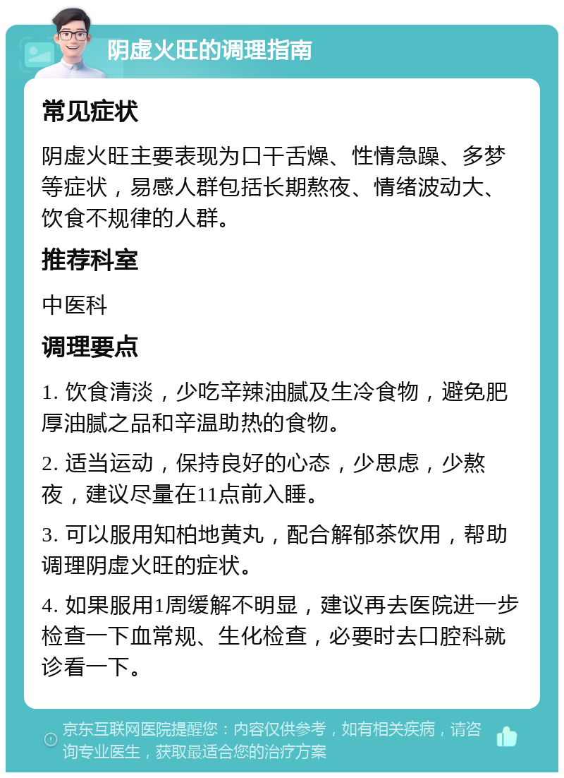 阴虚火旺的调理指南 常见症状 阴虚火旺主要表现为口干舌燥、性情急躁、多梦等症状，易感人群包括长期熬夜、情绪波动大、饮食不规律的人群。 推荐科室 中医科 调理要点 1. 饮食清淡，少吃辛辣油腻及生冷食物，避免肥厚油腻之品和辛温助热的食物。 2. 适当运动，保持良好的心态，少思虑，少熬夜，建议尽量在11点前入睡。 3. 可以服用知柏地黄丸，配合解郁茶饮用，帮助调理阴虚火旺的症状。 4. 如果服用1周缓解不明显，建议再去医院进一步检查一下血常规、生化检查，必要时去口腔科就诊看一下。