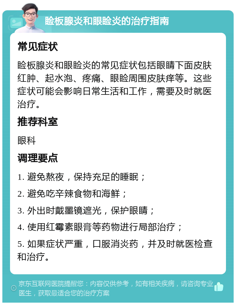 睑板腺炎和眼睑炎的治疗指南 常见症状 睑板腺炎和眼睑炎的常见症状包括眼睛下面皮肤红肿、起水泡、疼痛、眼睑周围皮肤痒等。这些症状可能会影响日常生活和工作，需要及时就医治疗。 推荐科室 眼科 调理要点 1. 避免熬夜，保持充足的睡眠； 2. 避免吃辛辣食物和海鲜； 3. 外出时戴墨镜遮光，保护眼睛； 4. 使用红霉素眼膏等药物进行局部治疗； 5. 如果症状严重，口服消炎药，并及时就医检查和治疗。