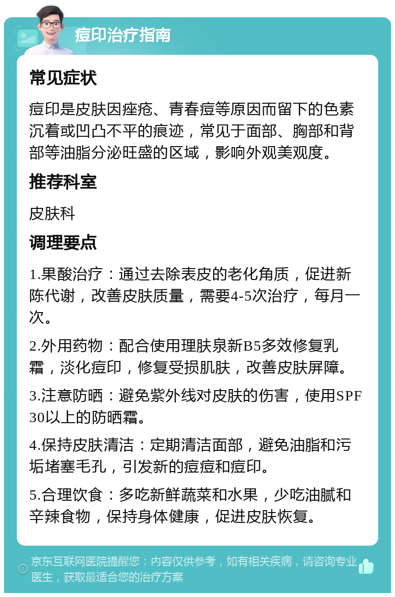 痘印治疗指南 常见症状 痘印是皮肤因痤疮、青春痘等原因而留下的色素沉着或凹凸不平的痕迹，常见于面部、胸部和背部等油脂分泌旺盛的区域，影响外观美观度。 推荐科室 皮肤科 调理要点 1.果酸治疗：通过去除表皮的老化角质，促进新陈代谢，改善皮肤质量，需要4-5次治疗，每月一次。 2.外用药物：配合使用理肤泉新B5多效修复乳霜，淡化痘印，修复受损肌肤，改善皮肤屏障。 3.注意防晒：避免紫外线对皮肤的伤害，使用SPF30以上的防晒霜。 4.保持皮肤清洁：定期清洁面部，避免油脂和污垢堵塞毛孔，引发新的痘痘和痘印。 5.合理饮食：多吃新鲜蔬菜和水果，少吃油腻和辛辣食物，保持身体健康，促进皮肤恢复。