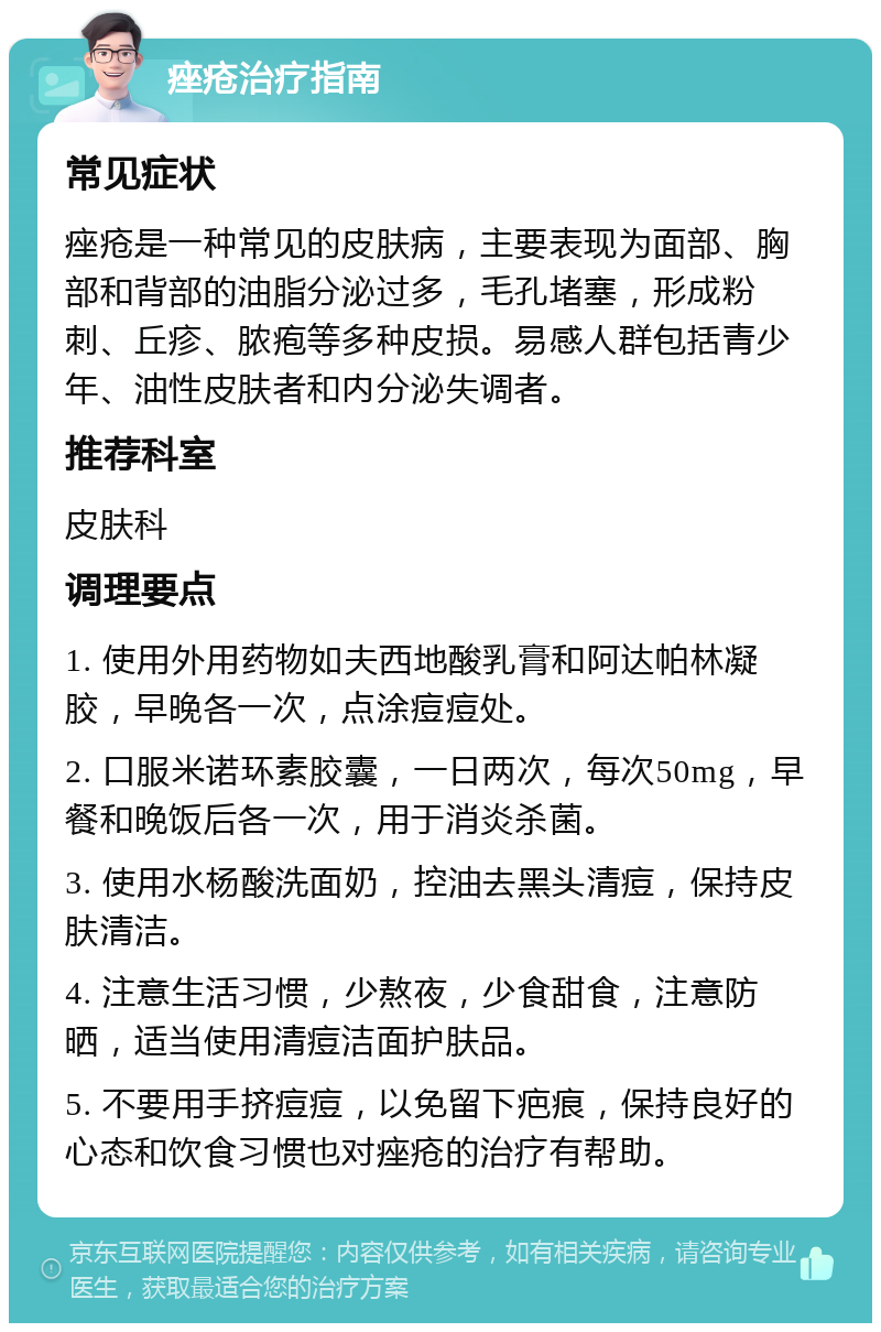 痤疮治疗指南 常见症状 痤疮是一种常见的皮肤病，主要表现为面部、胸部和背部的油脂分泌过多，毛孔堵塞，形成粉刺、丘疹、脓疱等多种皮损。易感人群包括青少年、油性皮肤者和内分泌失调者。 推荐科室 皮肤科 调理要点 1. 使用外用药物如夫西地酸乳膏和阿达帕林凝胶，早晚各一次，点涂痘痘处。 2. 口服米诺环素胶囊，一日两次，每次50mg，早餐和晚饭后各一次，用于消炎杀菌。 3. 使用水杨酸洗面奶，控油去黑头清痘，保持皮肤清洁。 4. 注意生活习惯，少熬夜，少食甜食，注意防晒，适当使用清痘洁面护肤品。 5. 不要用手挤痘痘，以免留下疤痕，保持良好的心态和饮食习惯也对痤疮的治疗有帮助。