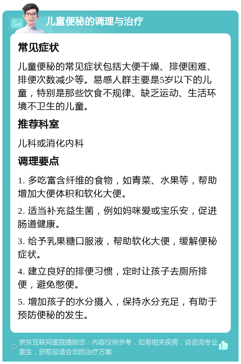 儿童便秘的调理与治疗 常见症状 儿童便秘的常见症状包括大便干燥、排便困难、排便次数减少等。易感人群主要是5岁以下的儿童，特别是那些饮食不规律、缺乏运动、生活环境不卫生的儿童。 推荐科室 儿科或消化内科 调理要点 1. 多吃富含纤维的食物，如青菜、水果等，帮助增加大便体积和软化大便。 2. 适当补充益生菌，例如妈咪爱或宝乐安，促进肠道健康。 3. 给予乳果糖口服液，帮助软化大便，缓解便秘症状。 4. 建立良好的排便习惯，定时让孩子去厕所排便，避免憋便。 5. 增加孩子的水分摄入，保持水分充足，有助于预防便秘的发生。