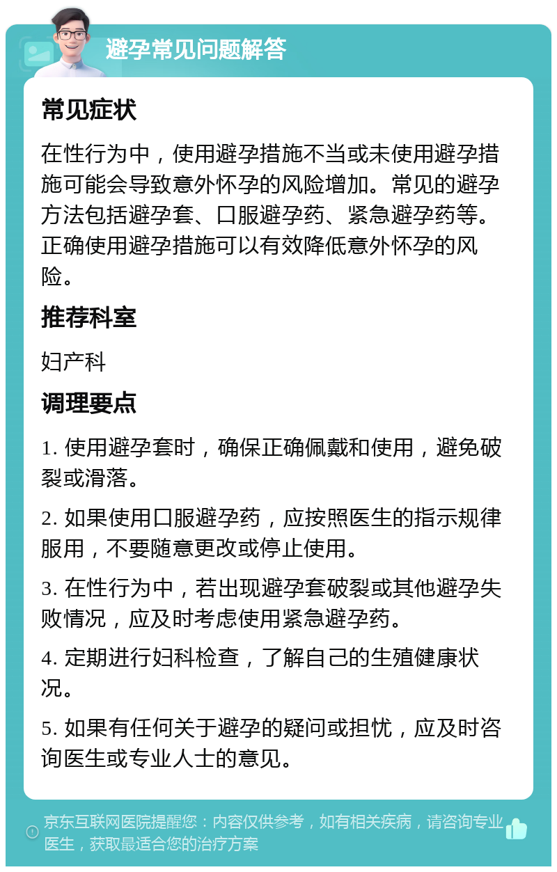 避孕常见问题解答 常见症状 在性行为中，使用避孕措施不当或未使用避孕措施可能会导致意外怀孕的风险增加。常见的避孕方法包括避孕套、口服避孕药、紧急避孕药等。正确使用避孕措施可以有效降低意外怀孕的风险。 推荐科室 妇产科 调理要点 1. 使用避孕套时，确保正确佩戴和使用，避免破裂或滑落。 2. 如果使用口服避孕药，应按照医生的指示规律服用，不要随意更改或停止使用。 3. 在性行为中，若出现避孕套破裂或其他避孕失败情况，应及时考虑使用紧急避孕药。 4. 定期进行妇科检查，了解自己的生殖健康状况。 5. 如果有任何关于避孕的疑问或担忧，应及时咨询医生或专业人士的意见。