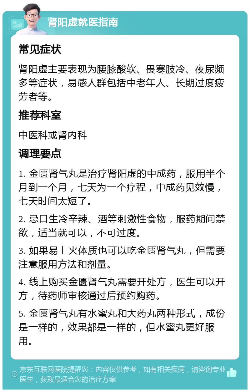 肾阳虚就医指南 常见症状 肾阳虚主要表现为腰膝酸软、畏寒肢冷、夜尿频多等症状，易感人群包括中老年人、长期过度疲劳者等。 推荐科室 中医科或肾内科 调理要点 1. 金匮肾气丸是治疗肾阳虚的中成药，服用半个月到一个月，七天为一个疗程，中成药见效慢，七天时间太短了。 2. 忌口生冷辛辣、酒等刺激性食物，服药期间禁欲，适当就可以，不可过度。 3. 如果易上火体质也可以吃金匮肾气丸，但需要注意服用方法和剂量。 4. 线上购买金匮肾气丸需要开处方，医生可以开方，待药师审核通过后预约购药。 5. 金匮肾气丸有水蜜丸和大药丸两种形式，成份是一样的，效果都是一样的，但水蜜丸更好服用。