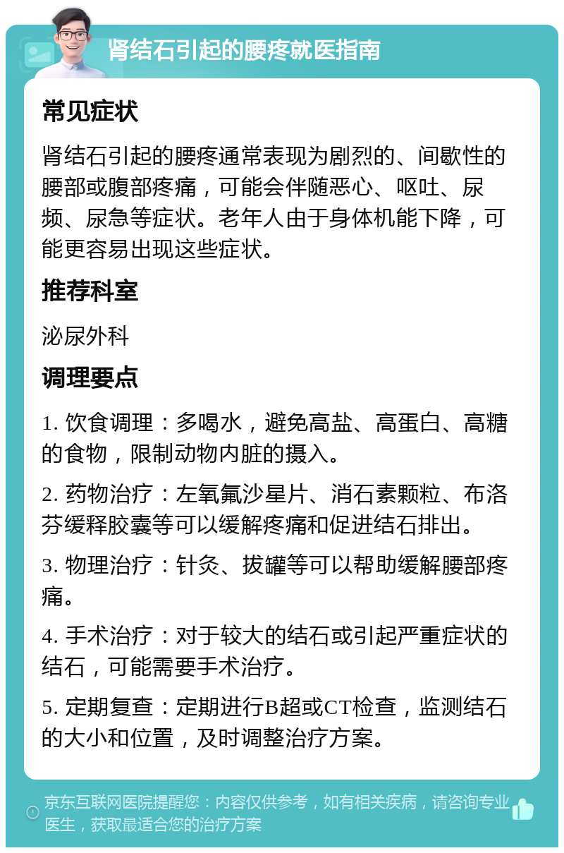 肾结石引起的腰疼就医指南 常见症状 肾结石引起的腰疼通常表现为剧烈的、间歇性的腰部或腹部疼痛，可能会伴随恶心、呕吐、尿频、尿急等症状。老年人由于身体机能下降，可能更容易出现这些症状。 推荐科室 泌尿外科 调理要点 1. 饮食调理：多喝水，避免高盐、高蛋白、高糖的食物，限制动物内脏的摄入。 2. 药物治疗：左氧氟沙星片、消石素颗粒、布洛芬缓释胶囊等可以缓解疼痛和促进结石排出。 3. 物理治疗：针灸、拔罐等可以帮助缓解腰部疼痛。 4. 手术治疗：对于较大的结石或引起严重症状的结石，可能需要手术治疗。 5. 定期复查：定期进行B超或CT检查，监测结石的大小和位置，及时调整治疗方案。