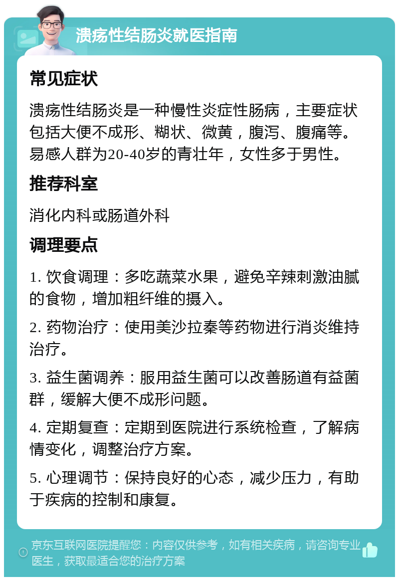 溃疡性结肠炎就医指南 常见症状 溃疡性结肠炎是一种慢性炎症性肠病，主要症状包括大便不成形、糊状、微黄，腹泻、腹痛等。易感人群为20-40岁的青壮年，女性多于男性。 推荐科室 消化内科或肠道外科 调理要点 1. 饮食调理：多吃蔬菜水果，避免辛辣刺激油腻的食物，增加粗纤维的摄入。 2. 药物治疗：使用美沙拉秦等药物进行消炎维持治疗。 3. 益生菌调养：服用益生菌可以改善肠道有益菌群，缓解大便不成形问题。 4. 定期复查：定期到医院进行系统检查，了解病情变化，调整治疗方案。 5. 心理调节：保持良好的心态，减少压力，有助于疾病的控制和康复。