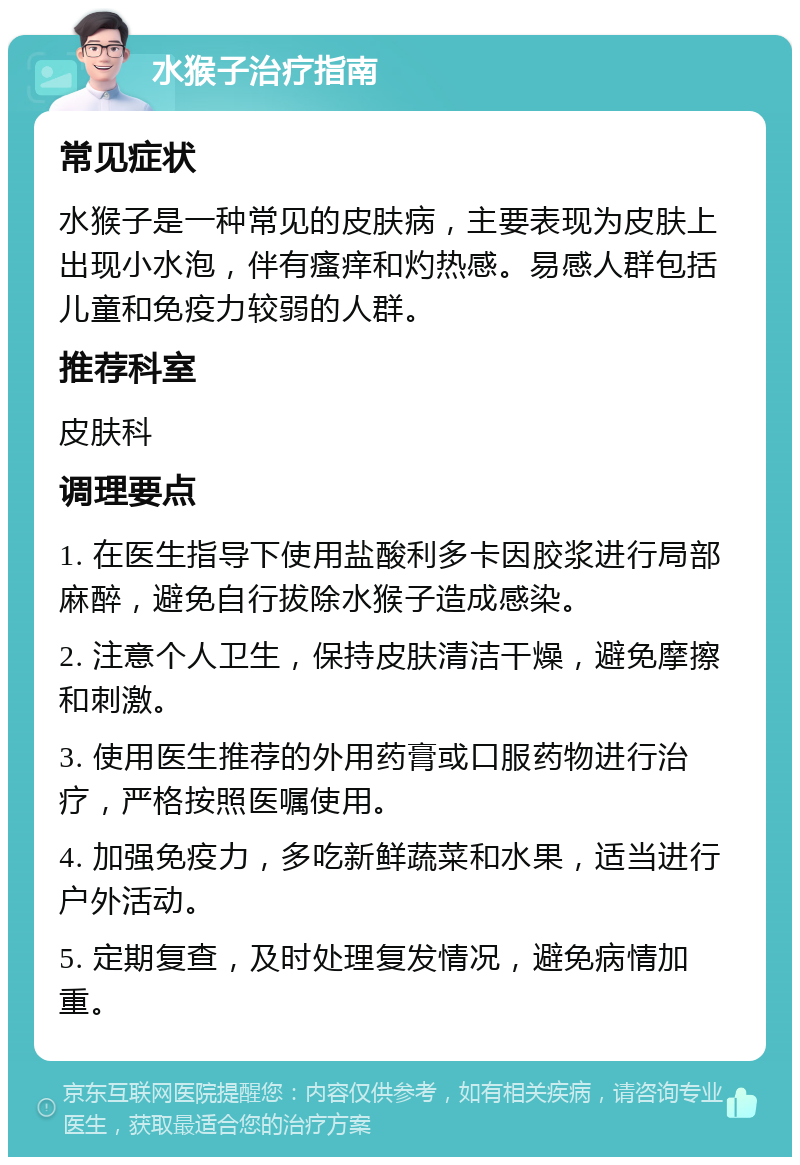 水猴子治疗指南 常见症状 水猴子是一种常见的皮肤病，主要表现为皮肤上出现小水泡，伴有瘙痒和灼热感。易感人群包括儿童和免疫力较弱的人群。 推荐科室 皮肤科 调理要点 1. 在医生指导下使用盐酸利多卡因胶浆进行局部麻醉，避免自行拔除水猴子造成感染。 2. 注意个人卫生，保持皮肤清洁干燥，避免摩擦和刺激。 3. 使用医生推荐的外用药膏或口服药物进行治疗，严格按照医嘱使用。 4. 加强免疫力，多吃新鲜蔬菜和水果，适当进行户外活动。 5. 定期复查，及时处理复发情况，避免病情加重。