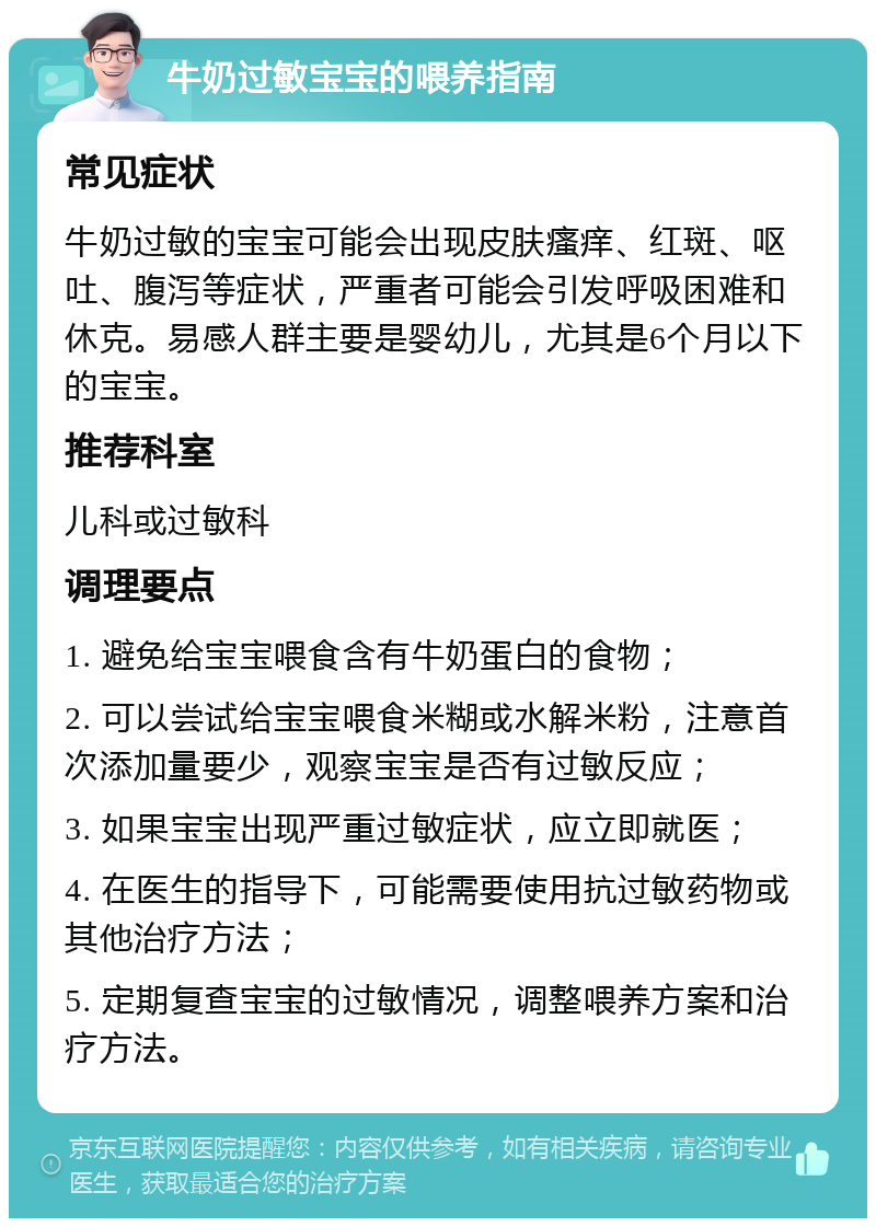 牛奶过敏宝宝的喂养指南 常见症状 牛奶过敏的宝宝可能会出现皮肤瘙痒、红斑、呕吐、腹泻等症状，严重者可能会引发呼吸困难和休克。易感人群主要是婴幼儿，尤其是6个月以下的宝宝。 推荐科室 儿科或过敏科 调理要点 1. 避免给宝宝喂食含有牛奶蛋白的食物； 2. 可以尝试给宝宝喂食米糊或水解米粉，注意首次添加量要少，观察宝宝是否有过敏反应； 3. 如果宝宝出现严重过敏症状，应立即就医； 4. 在医生的指导下，可能需要使用抗过敏药物或其他治疗方法； 5. 定期复查宝宝的过敏情况，调整喂养方案和治疗方法。