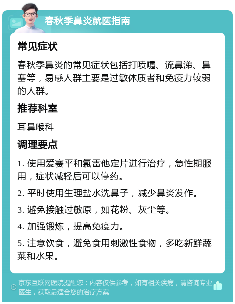 春秋季鼻炎就医指南 常见症状 春秋季鼻炎的常见症状包括打喷嚏、流鼻涕、鼻塞等，易感人群主要是过敏体质者和免疫力较弱的人群。 推荐科室 耳鼻喉科 调理要点 1. 使用爱赛平和氯雷他定片进行治疗，急性期服用，症状减轻后可以停药。 2. 平时使用生理盐水洗鼻子，减少鼻炎发作。 3. 避免接触过敏原，如花粉、灰尘等。 4. 加强锻炼，提高免疫力。 5. 注意饮食，避免食用刺激性食物，多吃新鲜蔬菜和水果。