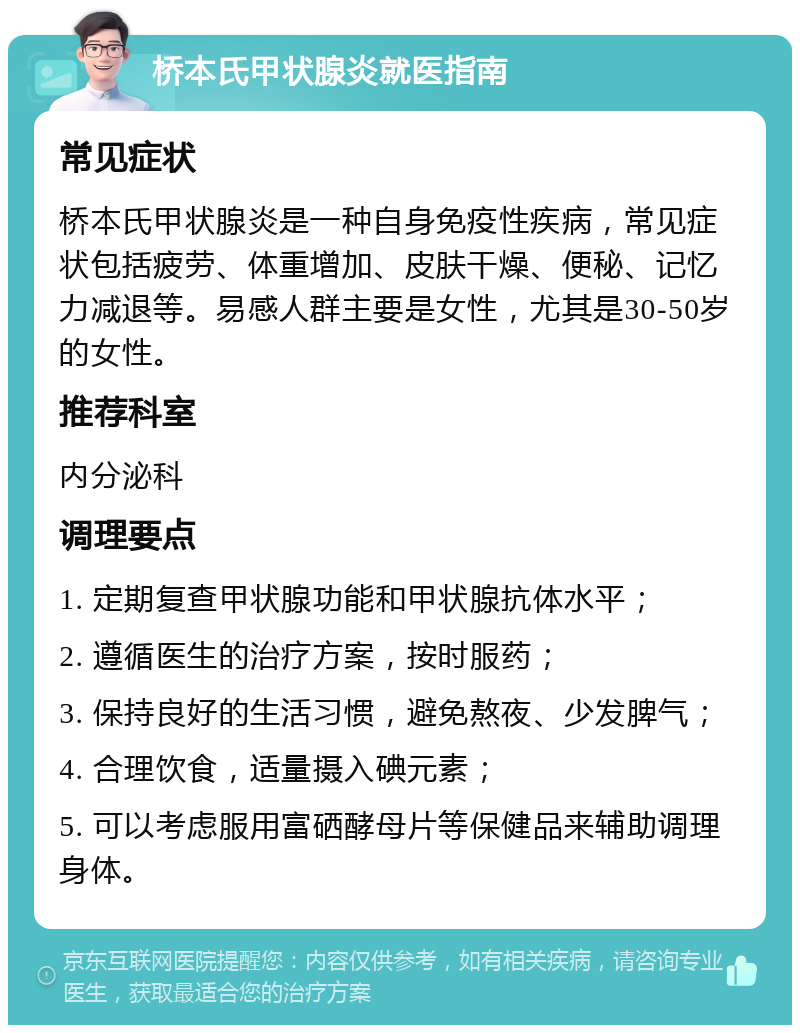 桥本氏甲状腺炎就医指南 常见症状 桥本氏甲状腺炎是一种自身免疫性疾病，常见症状包括疲劳、体重增加、皮肤干燥、便秘、记忆力减退等。易感人群主要是女性，尤其是30-50岁的女性。 推荐科室 内分泌科 调理要点 1. 定期复查甲状腺功能和甲状腺抗体水平； 2. 遵循医生的治疗方案，按时服药； 3. 保持良好的生活习惯，避免熬夜、少发脾气； 4. 合理饮食，适量摄入碘元素； 5. 可以考虑服用富硒酵母片等保健品来辅助调理身体。