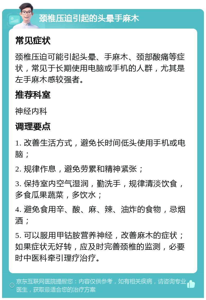 颈椎压迫引起的头晕手麻木 常见症状 颈椎压迫可能引起头晕、手麻木、颈部酸痛等症状，常见于长期使用电脑或手机的人群，尤其是左手麻木感较强者。 推荐科室 神经内科 调理要点 1. 改善生活方式，避免长时间低头使用手机或电脑； 2. 规律作息，避免劳累和精神紧张； 3. 保持室内空气湿润，勤洗手，规律清淡饮食，多食瓜果蔬菜，多饮水； 4. 避免食用辛、酸、麻、辣、油炸的食物，忌烟酒； 5. 可以服用甲钴胺营养神经，改善麻木的症状；如果症状无好转，应及时完善颈椎的监测，必要时中医科牵引理疗治疗。